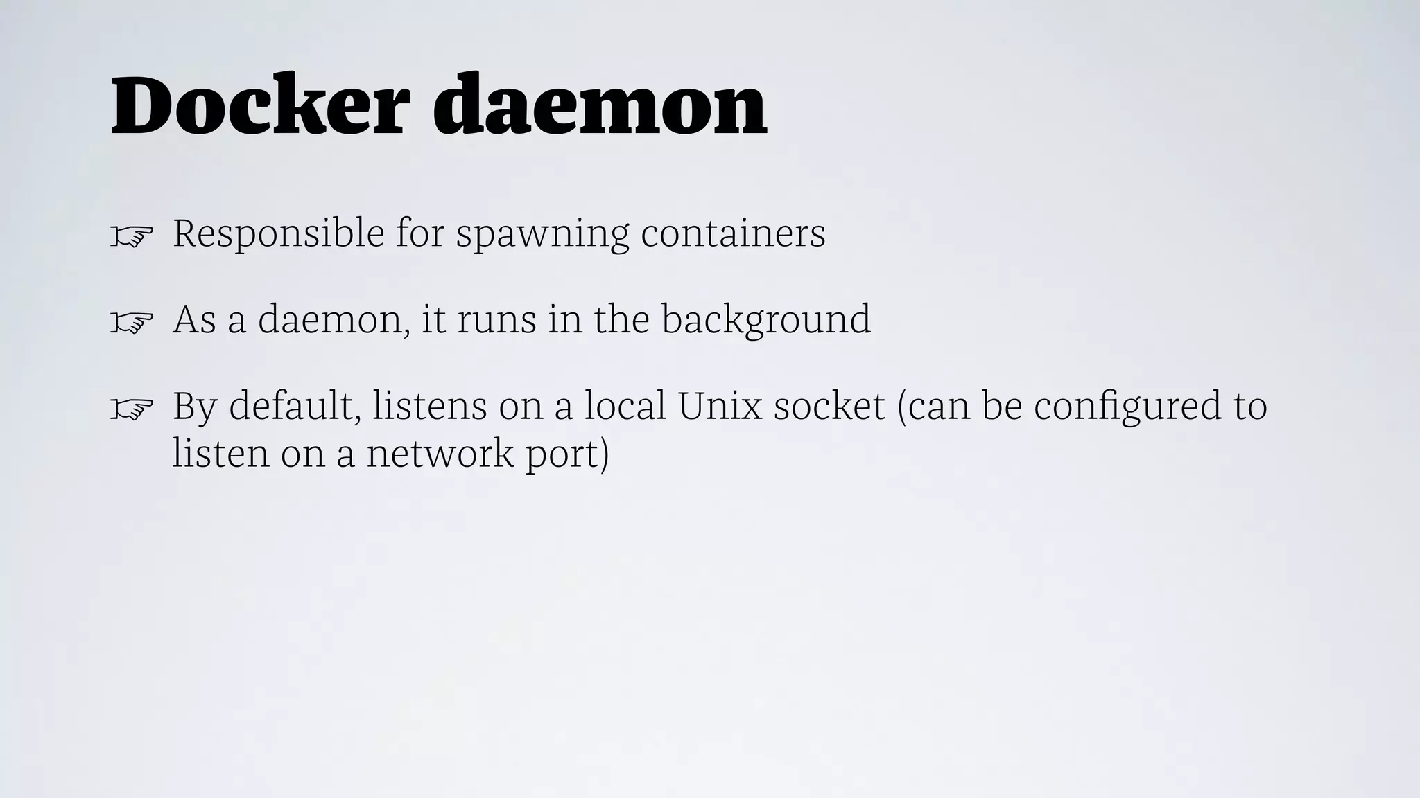 Docker daemon
☞ Responsible for spawning containers
☞ As a daemon, it runs in the background
☞ By default, listens on a local Unix socket (can be conﬁgured to
listen on a network port)
 