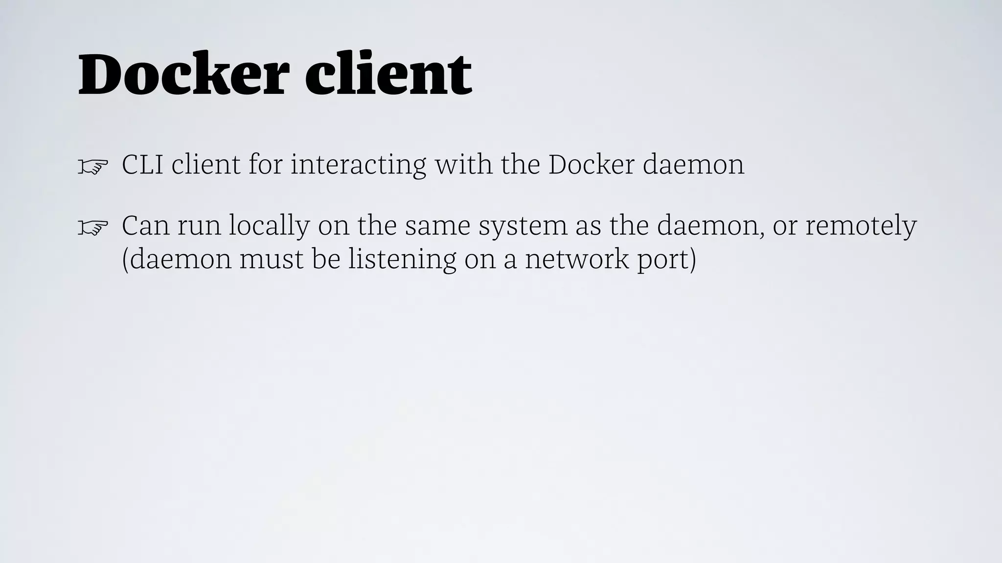 Docker client
☞ CLI client for interacting with the Docker daemon
☞ Can run locally on the same system as the daemon, or remotely
(daemon must be listening on a network port)
 