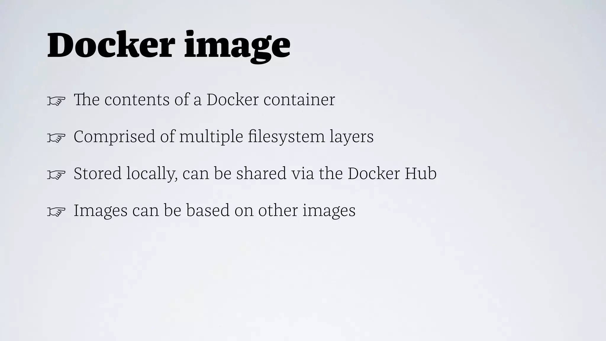 Docker image
☞ The contents of a Docker container
☞ Comprised of multiple ﬁlesystem layers
☞ Stored locally, can be shared via the Docker Hub
☞ Images can be based on other images
 