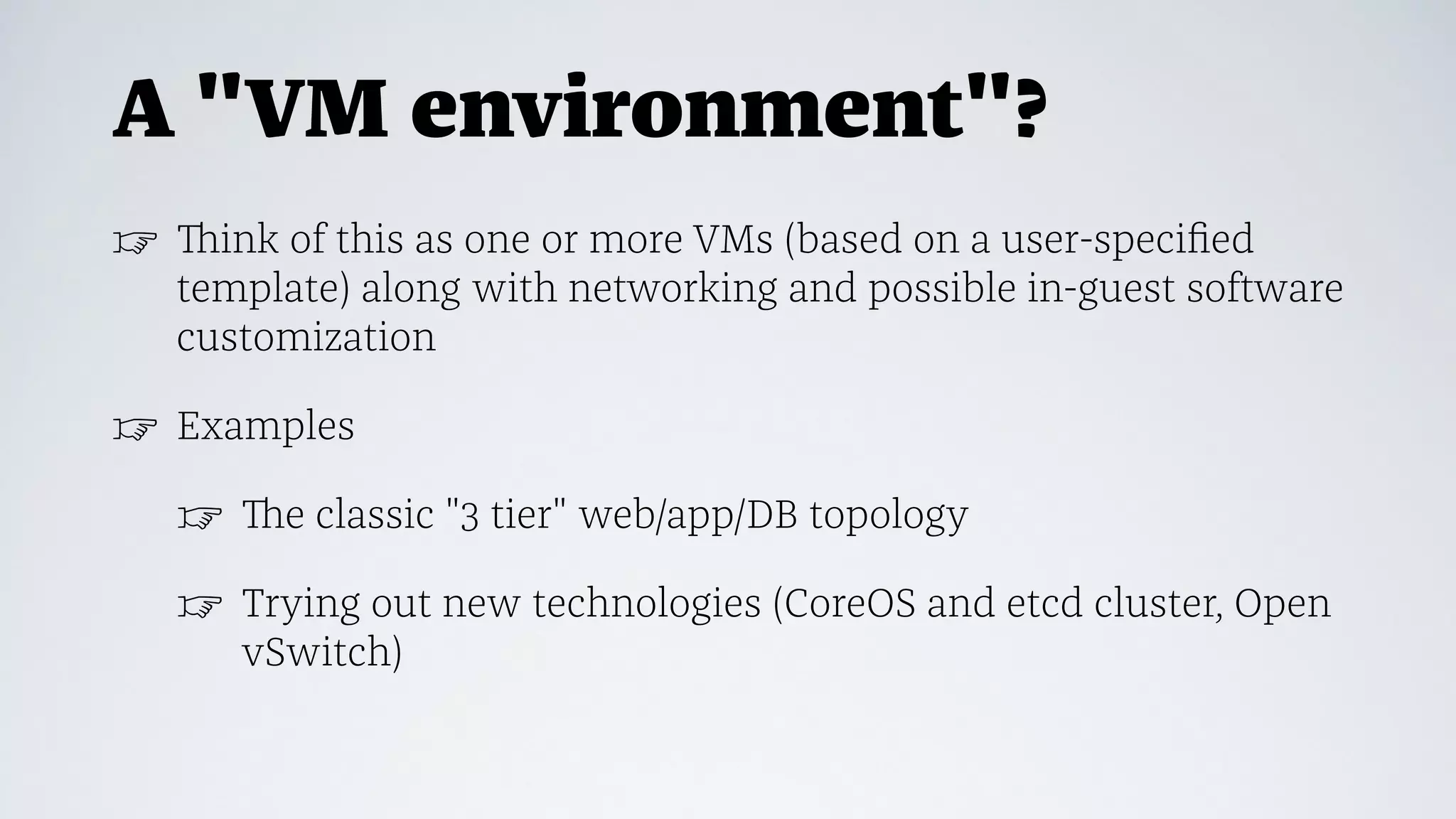 A "VM environment"?
☞ Think of this as one or more VMs (based on a user-speciﬁed
template) along with networking and possible in-guest software
customization
☞ Examples
☞ The classic "3 tier" web/app/DB topology
☞ Trying out new technologies (CoreOS and etcd cluster, Open
vSwitch)
 