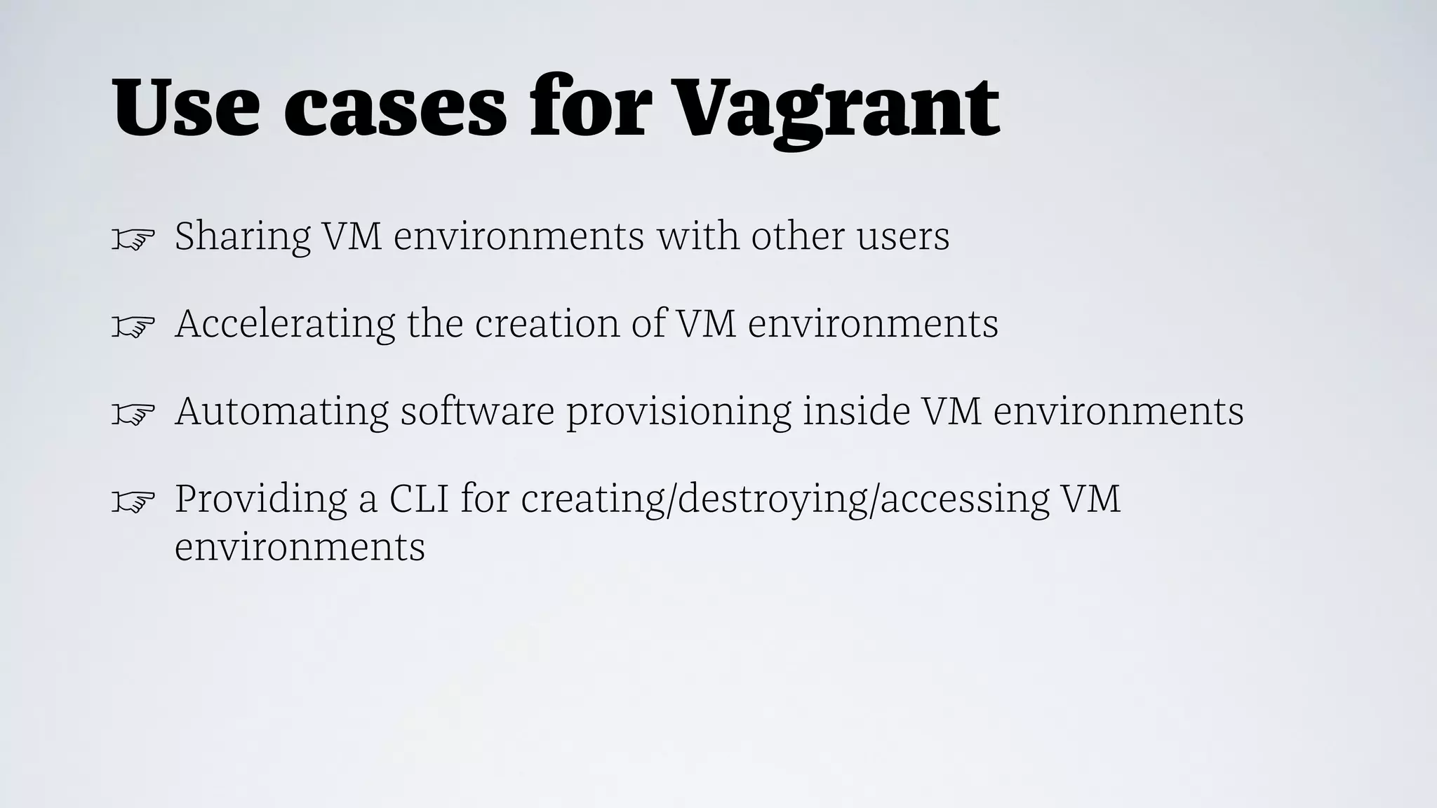 Use cases for Vagrant
☞ Sharing VM environments with other users
☞ Accelerating the creation of VM environments
☞ Automating software provisioning inside VM environments
☞ Providing a CLI for creating/destroying/accessing VM
environments
 