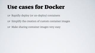 Use cases for Docker
☞ Rapidly deploy (or un-deploy) containers
☞ Simplify the creation of custom container images
☞ Make sharing container images very easy
 