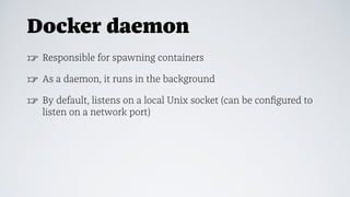 Docker daemon
☞ Responsible for spawning containers
☞ As a daemon, it runs in the background
☞ By default, listens on a local Unix socket (can be conﬁgured to
listen on a network port)
 