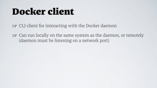 Docker client
☞ CLI client for interacting with the Docker daemon
☞ Can run locally on the same system as the daemon, or remotely
(daemon must be listening on a network port)
 