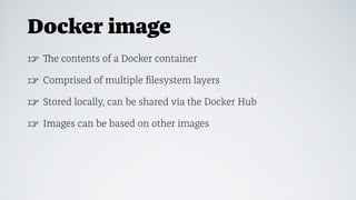 Docker image
☞ The contents of a Docker container
☞ Comprised of multiple ﬁlesystem layers
☞ Stored locally, can be shared via the Docker Hub
☞ Images can be based on other images
 