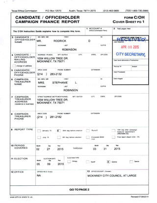 Texas Ethics Commission P.O. Box 12070 Austin, Texas 78711- 2070 512) 463-5800 ( TDD 1- 800- 735- 2989)
CANDIDATE / OFFICEHOLDER FORM C/ OH
CAMPAIGN FINANCE REPORT COVER SHEET PG 1
1 ACCOUNT# 2 Total pages filed:
The C/ OH Instruction Guide explains how to complete this form. 1( Ethics Commission Fiilers)
3 CANDIDATE / MS/ MRS; MR FIRST MI
OFFICEHOLDER
MR. RODRICK D Rrtt D,NAME Date Received
NICKNAME LAST SUFFIX
APR 08 2015
ROBINSON
4 CANDIDATE / ADDRESS! PO BOX: APT/ #; CITY; STATE; ZIP CODE
SECRETARYOFFICEHOLDER
1004 WILLOW TREE DR.
MAILING
ADDRESS MCKINNEY, TX 75071
Date Hand delivered or Postmarked
1 change of address Receipt# I Amount
5 CANDIDATE/ AREA CODE PHONE NUMBER EXTENSION
OFFICEHOLDER
Date Processed
PHONE 214 ) 283-2132
6 CAMPAIGN MS/ MRS/ MR FIRST MI Date Imaged
TREASURER
MRS. STEPHANIE L.
NAME
NICKNAME LAST SUFFIX
ROBINSON
7 CAMPAIGN STREET ADDRESS( NO PO BOX PLEASE); APT/ SUITE#; CITY; STATE: ZIP CODE
TREASURER
1004 WILLOW TREE DR.
ADDRESS
MCKINNEY, TX 75071residence or business)
8 CAMPAIGN AREA CODE PHONE NUMBER EXTENSION
TREASURER ( 214 ) 281- 2182
PHONE
9 REPORT TYPE
EEl January 15
X I 30th day before election Runoft
n 15th day after campaign
l— J treasurer appointment
oflbet lderonly)
July 15 Ti 8th day before election
I Exceeded$ 500 I
1 Final report( Attach C/OH- FR)limit
10 PERIOD Monk Day Year Month De/ Wier
COVERED
02 27 2015
THROUGH
03 31 2015
11 ELECTION ELECTION GATE
ELECTION TYPE
MaAt Dey 1Her '
L,
Primary Runoff
XJ General
PI SPectal
05 09 2015
12 OFFICE OFFICE HELD( if any) 113 OFFICE SOUGHT Of known)
NA MCKINNEY CITY COUNCIL, AT LARGE
GO TO PAGE 2
www. ethics. state. tx. us Revised 07/ 28/ 2014
 