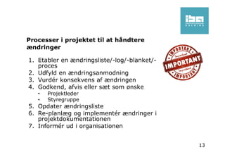 Processer i projektet til at håndtere
ændringer
1. Etabler en ændringsliste/-log/-blanket/-
proces
2. Udfyld en ændringsanmodning
3. Vurdér konsekvens af ændringen
4. Godkend, afvis eller sæt som ønske
• Projektleder
• Styregruppe
5. Opdater ændringsliste
6. Re-planlæg og implementér ændringer i
projektdokumentationen
7. Informér ud i organisationen
13
 