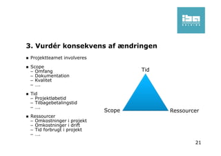 3. Vurdér konsekvens af ændringen
Projektteamet involveres
Scope
– Omfang
– Dokumentation
– Kvalitet
– ….
Tid
– Projektløbetid
– Tilbagebetalingstid
– ….
Ressourcer
– Omkostninger i projekt
– Omkostninger i drift
– Tid forbrugt i projekt
– ….
Tid
RessourcerScope
21
 