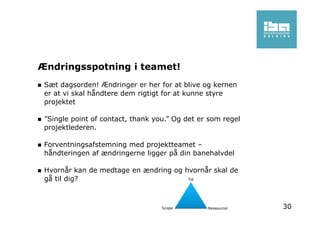 Ændringsspotning i teamet!
Sæt dagsorden! Ændringer er her for at blive og kernen
er at vi skal håndtere dem rigtigt for at kunne styre
projektet
”Single point of contact, thank you.” Og det er som regel
projektlederen.
Forventningsafstemning med projektteamet –
håndteringen af ændringerne ligger på din banehalvdel
Hvornår kan de medtage en ændring og hvornår skal de
gå til dig?
30
 