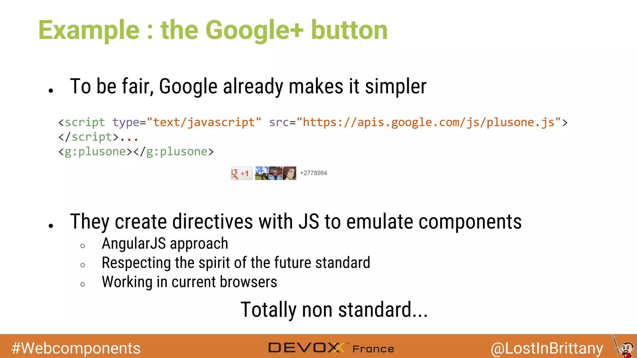 #Webcomponents @LostInBrittany Example : the Google+ button ● To be fair, Google already makes it simpler ● They create directives with JS to emulate components ○ AngularJS approach ○ Respecting the spirit of the future standard ○ Working in current browsers Totally non standard... 