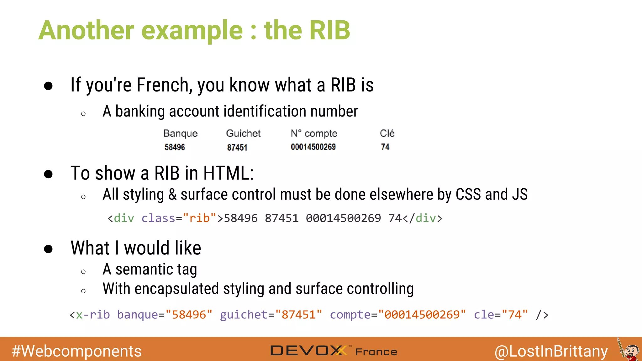 #Webcomponents @LostInBrittany Another example : the RIB ● If you're French, you know what a RIB is ○ A banking account identification number ● To show a RIB in HTML: ○ All styling & surface control must be done elsewhere by CSS and JS ● What I would like ○ A semantic tag ○ With encapsulated styling and surface controlling 