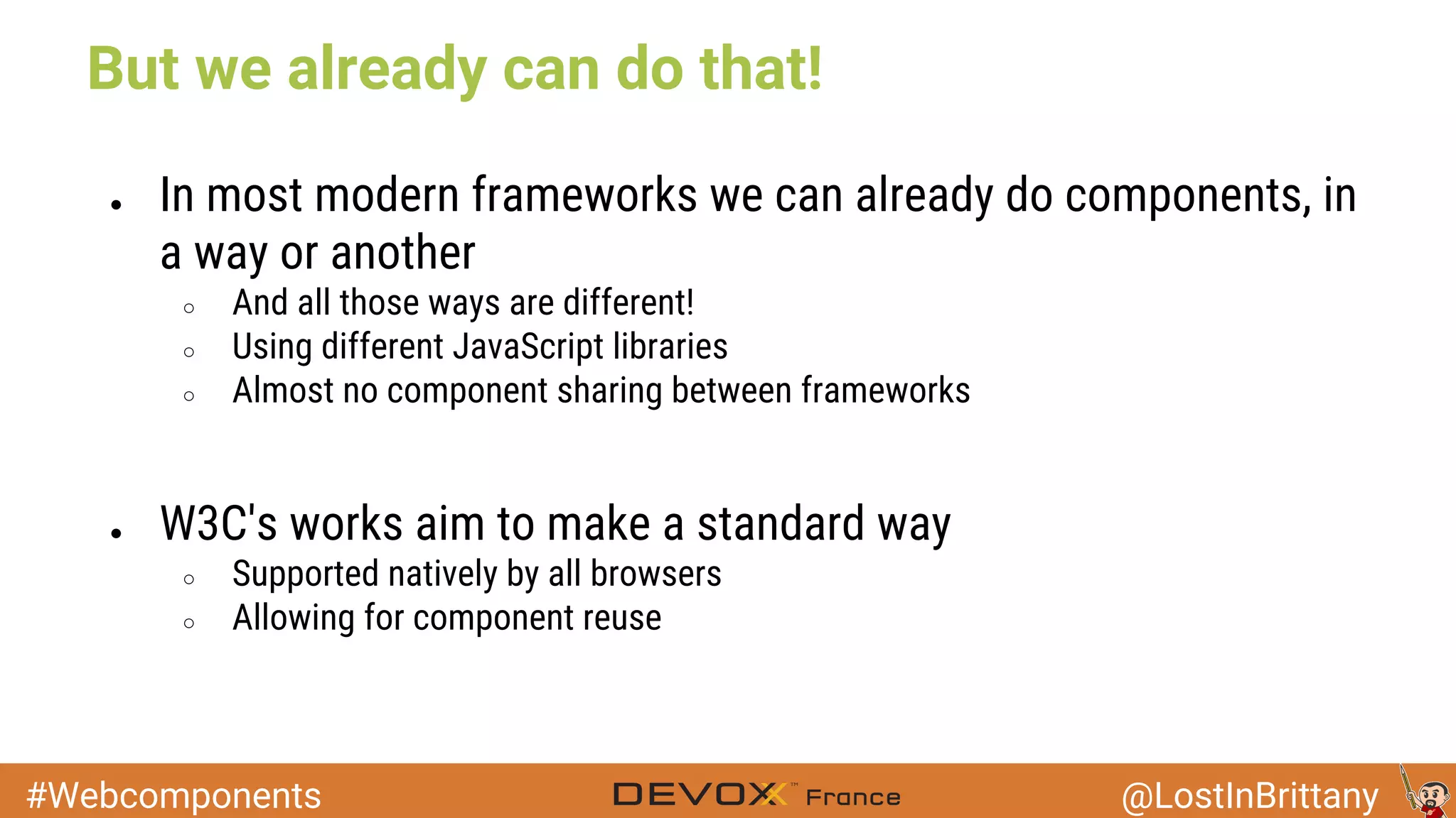 #Webcomponents @LostInBrittany But we already can do that! ● In most modern frameworks we can already do components, in a way or another ○ And all those ways are different! ○ Using different JavaScript libraries ○ Almost no component sharing between frameworks ● W3C's works aim to make a standard way ○ Supported natively by all browsers ○ Allowing for component reuse 
