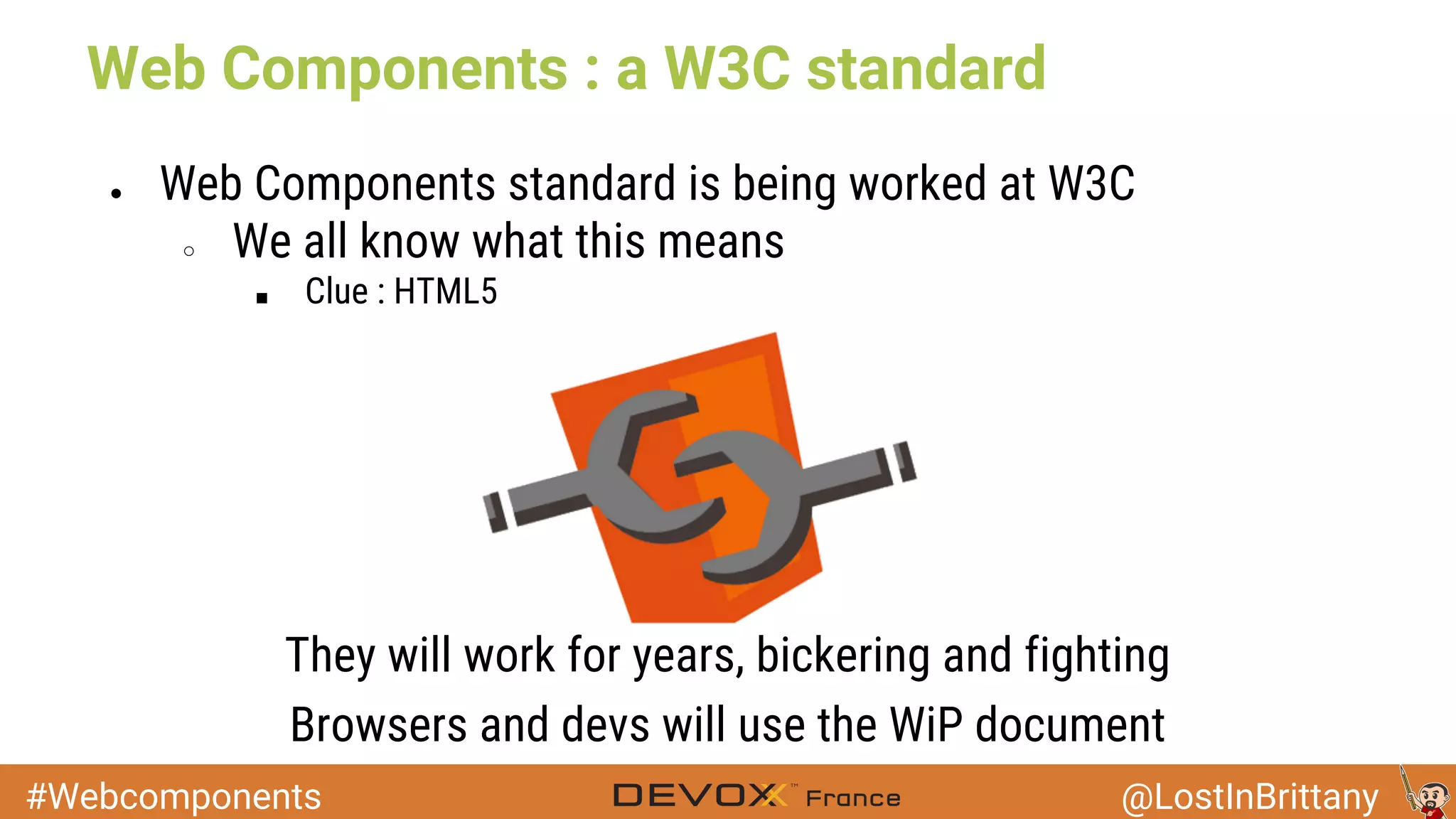#Webcomponents @LostInBrittany Web Components : a W3C standard ● Web Components standard is being worked at W3C ○ We all know what this means ■ Clue : HTML5 They will work for years, bickering and fighting Browsers and devs will use the WiP document 