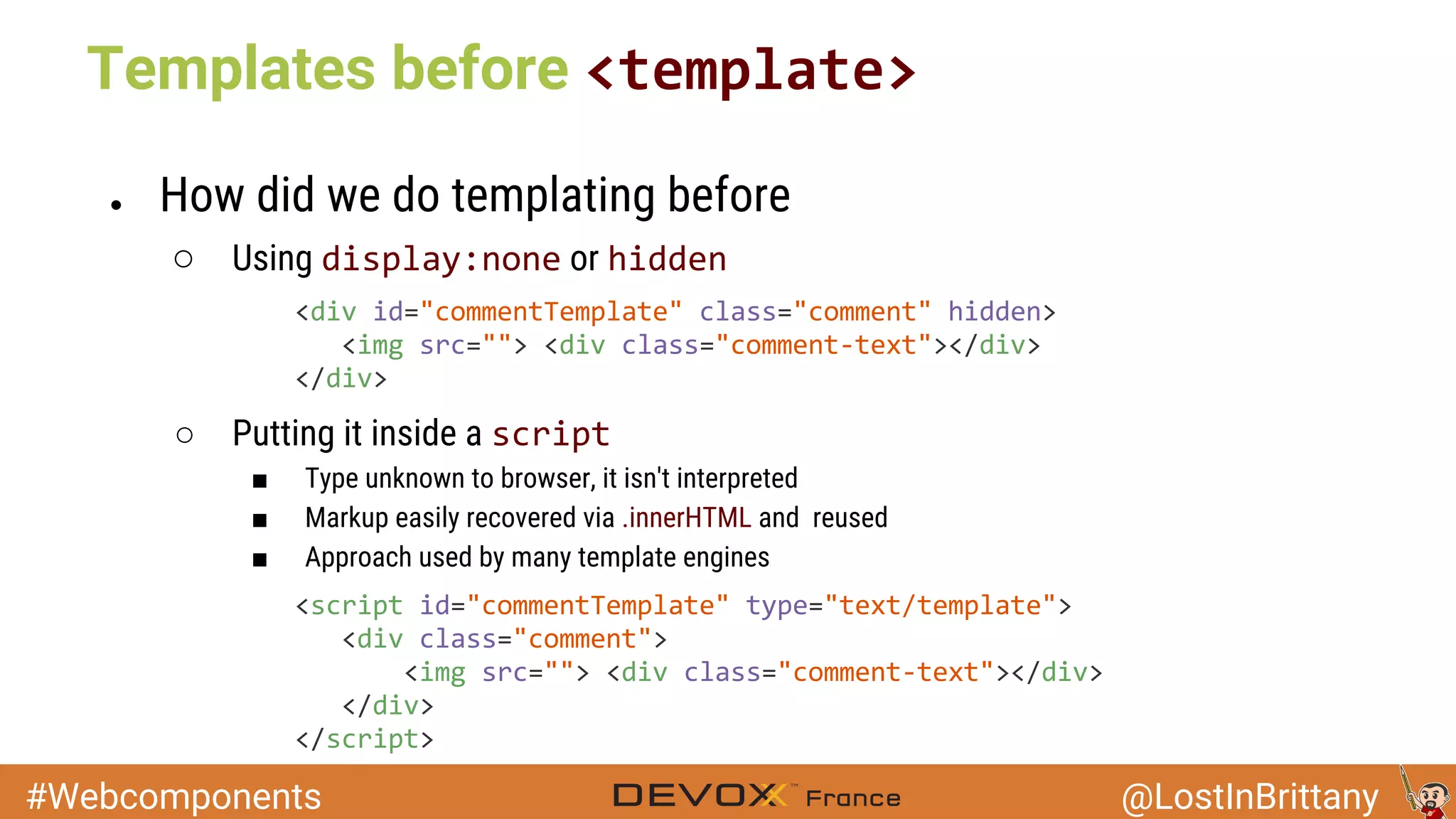#Webcomponents @LostInBrittany Templates before ● How did we do templating before ○ Using or ○ Putting it inside a ■ Type unknown to browser, it isn't interpreted ■ Markup easily recovered via .innerHTML and reused ■ Approach used by many template engines 