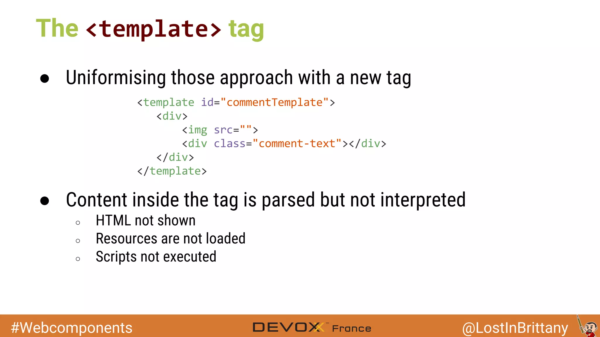 #Webcomponents @LostInBrittany ● Uniformising those approach with a new tag ● Content inside the tag is parsed but not interpreted ○ HTML not shown ○ Resources are not loaded ○ Scripts not executed The tag 