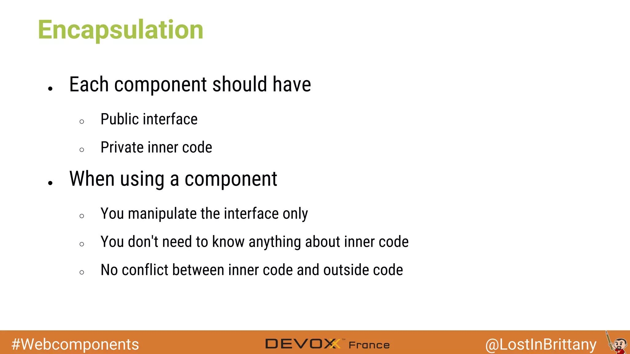 #Webcomponents @LostInBrittany Encapsulation ● Each component should have ○ Public interface ○ Private inner code ● When using a component ○ You manipulate the interface only ○ You don't need to know anything about inner code ○ No conflict between inner code and outside code 