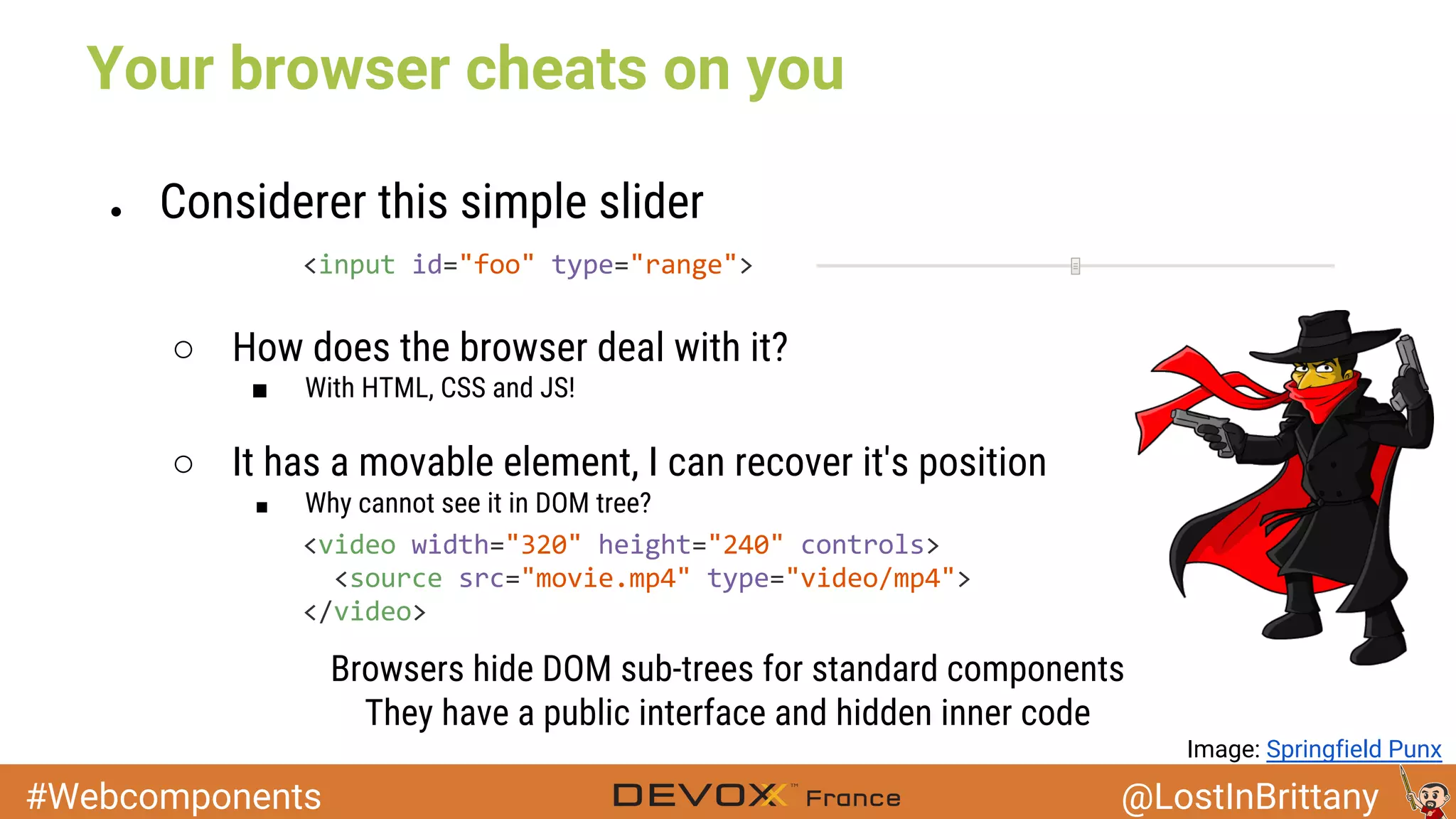 #Webcomponents @LostInBrittany Your browser cheats on you ● Considerer this simple slider ○ How does the browser deal with it? ■ With HTML, CSS and JS! ○ It has a movable element, I can recover it's position ■ Why cannot see it in DOM tree? Browsers hide DOM sub-trees for standard components They have a public interface and hidden inner code Image: Springfield Punx 