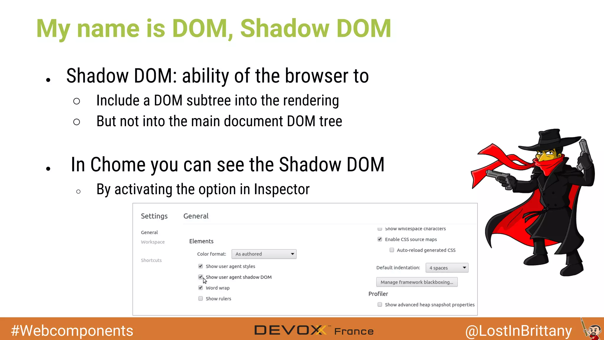#Webcomponents @LostInBrittany My name is DOM, Shadow DOM ● Shadow DOM: ability of the browser to ○ Include a DOM subtree into the rendering ○ But not into the main document DOM tree ● In Chome you can see the Shadow DOM ○ By activating the option in Inspector 