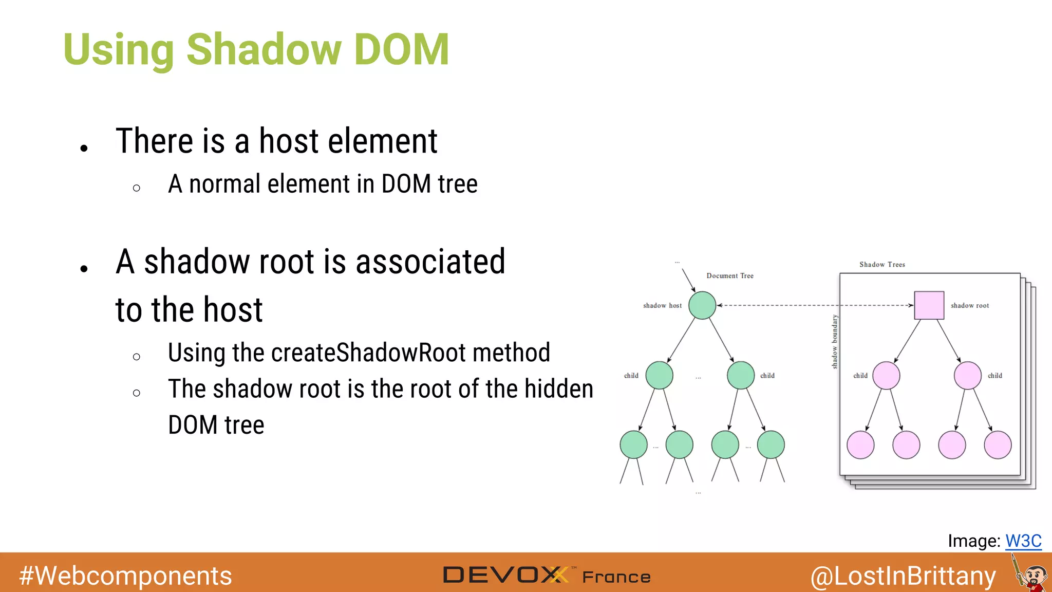 #Webcomponents @LostInBrittany Using Shadow DOM ● There is a host element ○ A normal element in DOM tree ● A shadow root is associated to the host ○ Using the createShadowRoot method ○ The shadow root is the root of the hidden DOM tree Image: W3C 