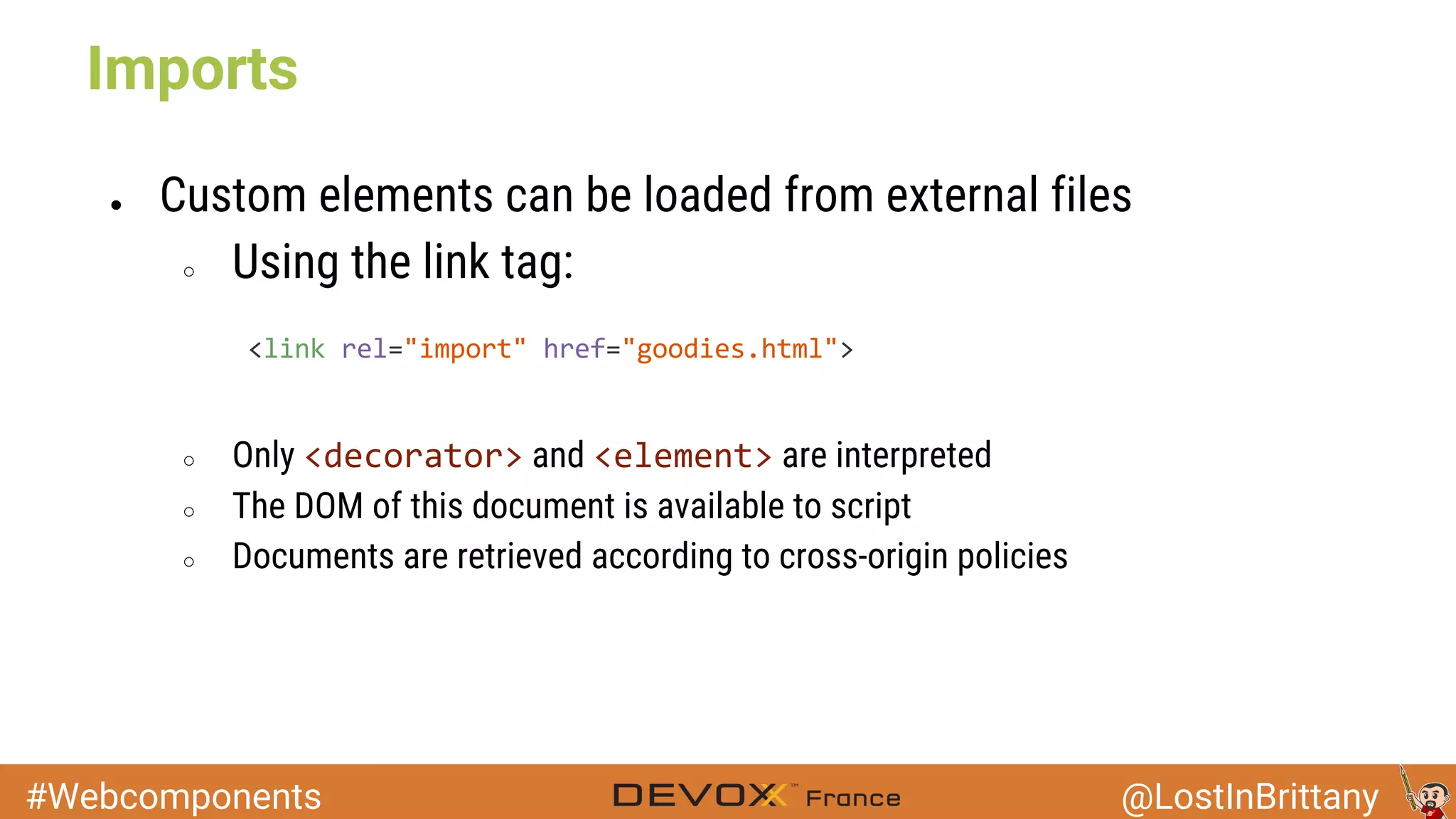 #Webcomponents @LostInBrittany ● Custom elements can be loaded from external files ○ Using the link tag: ○ Only and are interpreted ○ The DOM of this document is available to script ○ Documents are retrieved according to cross-origin policies Imports 