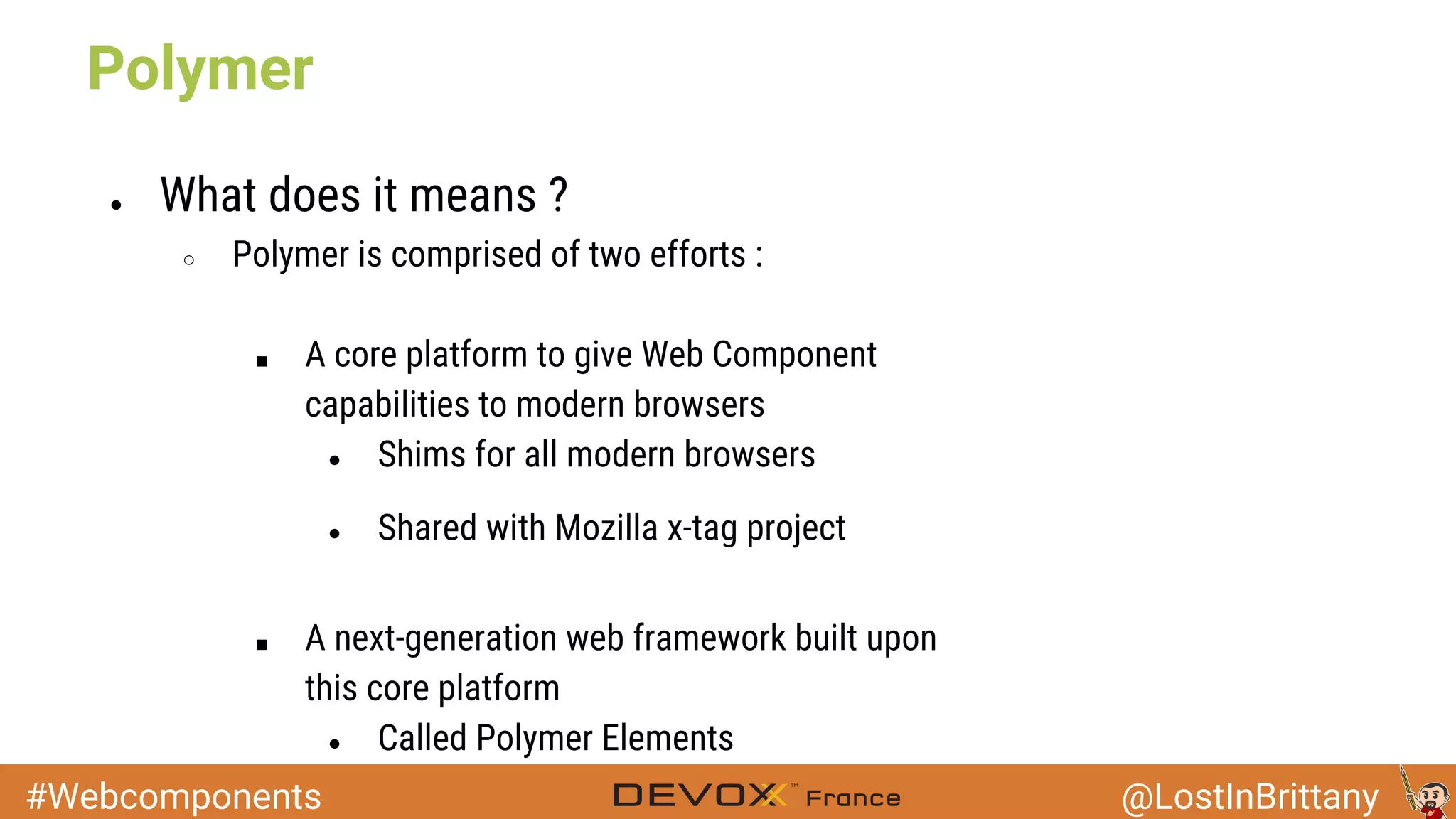 #Webcomponents @LostInBrittany ● What does it means ? ○ Polymer is comprised of two efforts : ■ A core platform to give Web Component capabilities to modern browsers ● Shims for all modern browsers ● Shared with Mozilla x-tag project ■ A next-generation web framework built upon this core platform ● Called Polymer Elements Polymer 