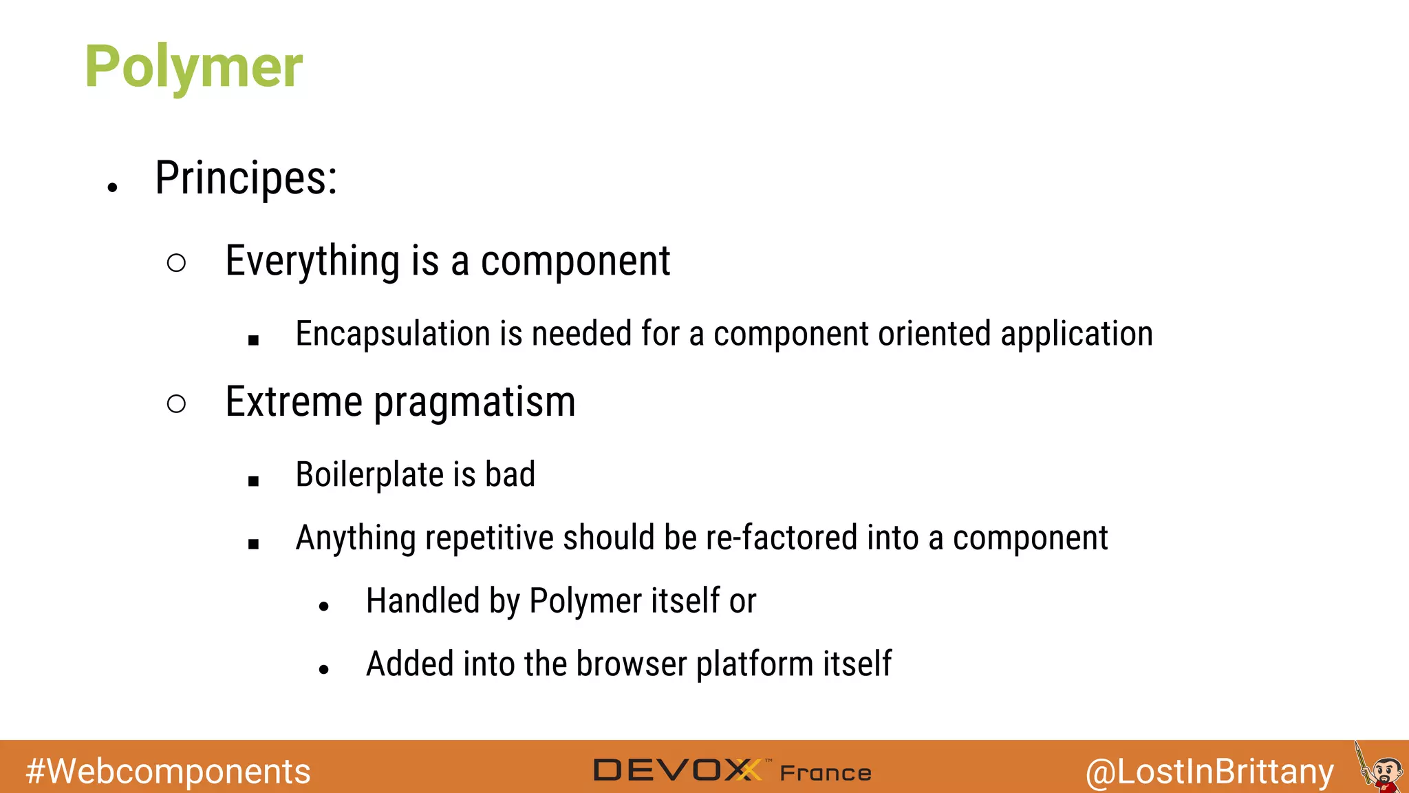 #Webcomponents @LostInBrittany ● Principes: ○ Everything is a component ■ Encapsulation is needed for a component oriented application ○ Extreme pragmatism ■ Boilerplate is bad ■ Anything repetitive should be re-factored into a component ● Handled by Polymer itself or ● Added into the browser platform itself Polymer 