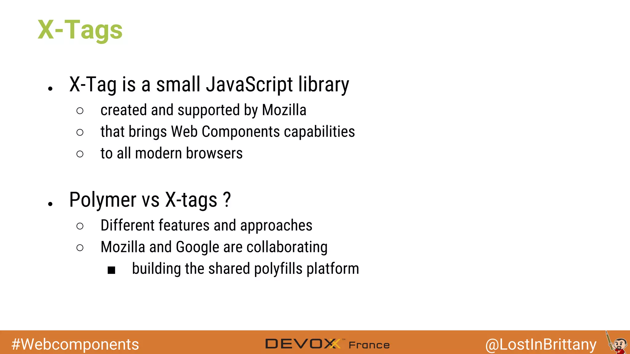 #Webcomponents @LostInBrittany ● X-Tag is a small JavaScript library ○ created and supported by Mozilla ○ that brings Web Components capabilities ○ to all modern browsers ● Polymer vs X-tags ? ○ Different features and approaches ○ Mozilla and Google are collaborating ■ building the shared polyfills platform X-Tags 