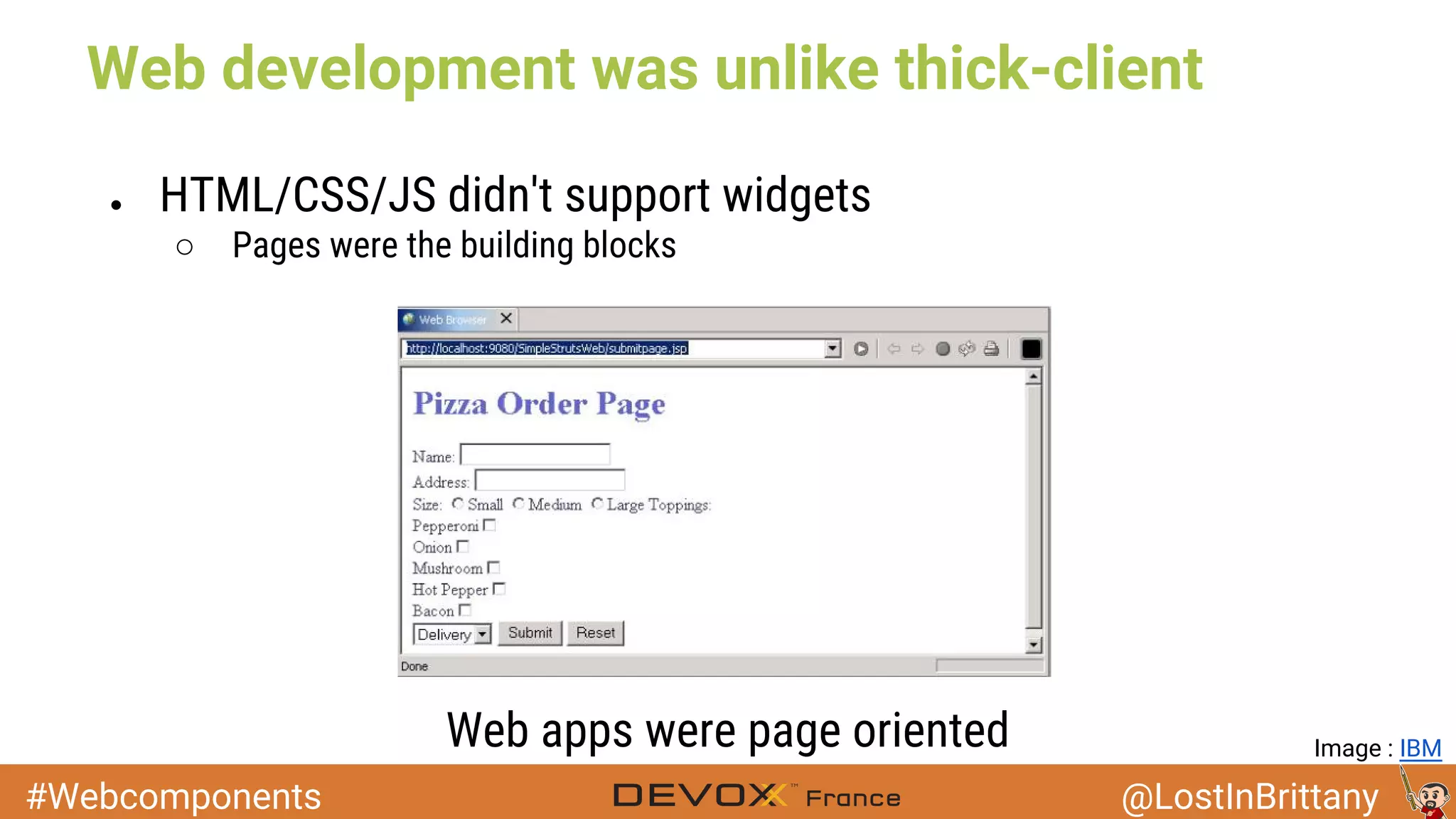#Webcomponents @LostInBrittany Web development was unlike thick-client ● HTML/CSS/JS didn't support widgets ○ Pages were the building blocks Web apps were page oriented Image : IBM 