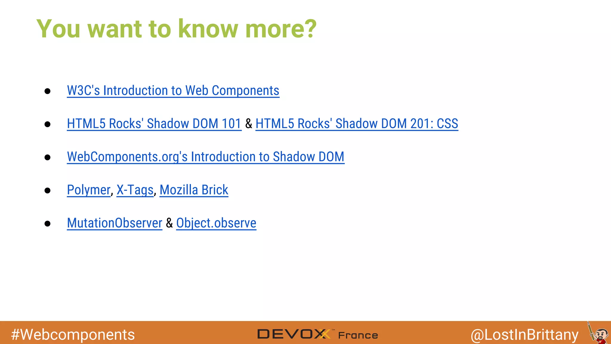 #Webcomponents @LostInBrittany You want to know more? ● W3C's Introduction to Web Components ● HTML5 Rocks' Shadow DOM 101 & HTML5 Rocks' Shadow DOM 201: CSS ● WebComponents.org's Introduction to Shadow DOM ● Polymer, X-Tags, Mozilla Brick ● MutationObserver & Object.observe 
