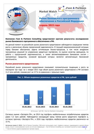 Авторское право © 2015, J’son & Partners Consulting. СМИ могут использовать текст, графики и данные, содержащиеся в данном обзоре
рынка, только с использованием ссылки на источник информации – J’son & Partners Consulting или с активной ссылкой на портал JSON.TV
™ J’son & Partners [зарегистрированная торговая марка] 1
Компания J’son & Partners Consulting представляет краткие результаты исследования
рынка банковского программного обеспечения в РФ.
На данный момент на российском рынке розничного кредитования наблюдается сокращение темпов
роста и увеличение объема просроченной задолженности. В текущей макроэкономической ситуации
перед банками обострилась задача оптимизации бизнес-процессов, в том числе внедрение
программных решений по управлению кредитным портфелем, по оценке качества заемщиков, по
работе с просроченной задолженностью, а также автоматизированных банковских систем –
программных продуктов, основной функцией которых является автоматизация банковской
деятельности.
Рынок розничного кредитования
Российский рынок розничного кредитования показывает положительную тенденцию к росту за
последние три года: на 1 января 2015 года объем рынка розничного кредитования в РФ составил
11,3 трлн рублей, показав рост на 14 % по сравнению с прошлым годом.
Рис. 1. Объем выданных розничных кредитов в РФ, трлн рублей
Источник: ЦБ РФ, J’son & Partners Consulting
Согласно оценке «Эксперта РА», за 2014 год портфель необеспеченных потребительских кредитов
равен 7,3 трлн рублей. Наблюдается нисходящий тренд темпов роста кредитного портфеля и,
согласно прогнозу «Эксперта РА», к 2016 году портфель необеспеченных кредитов увеличился на
15 %.
5,6
7,7
9,6
11,3
01.01.2012 01.01.2013 01.01.2014 01.01.2015
Рынок банковского программного
обеспечения в Российской Федерации
Апрель 2015 года
Market Watch
 