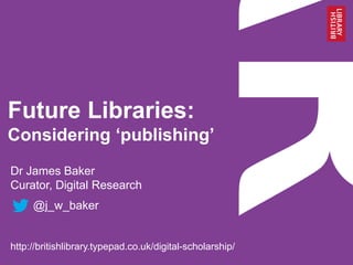 Future Libraries:
Considering ‘publishing’
Dr James Baker
Curator, Digital Research
@j_w_baker
http://britishlibrary.typepad.co.uk/digital-scholarship/
 