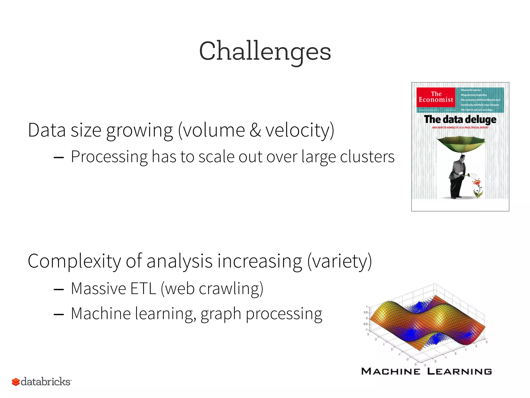 Challenges
Data size growing (volume & velocity)
–  Processing has to scale out over large clusters
Complexity of analysis increasing (variety)
–  Massive ETL (web crawling)
–  Machine learning, graph processing
 