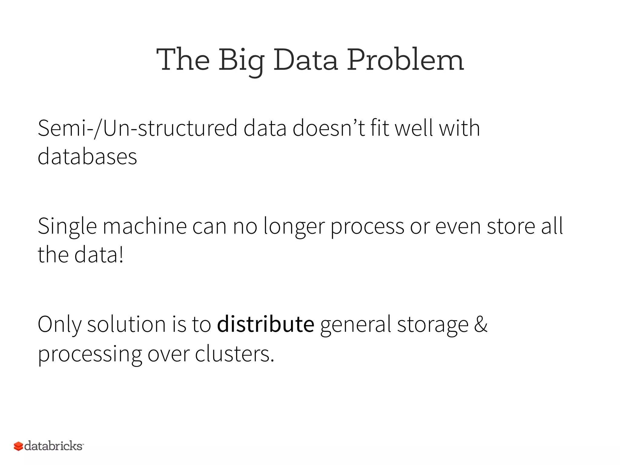 The Big Data Problem
Semi-/Un-structured data doesn’t fit well with
databases
Single machine can no longer process or even store all
the data!
Only solution is to distribute general storage &
processing over clusters.
 