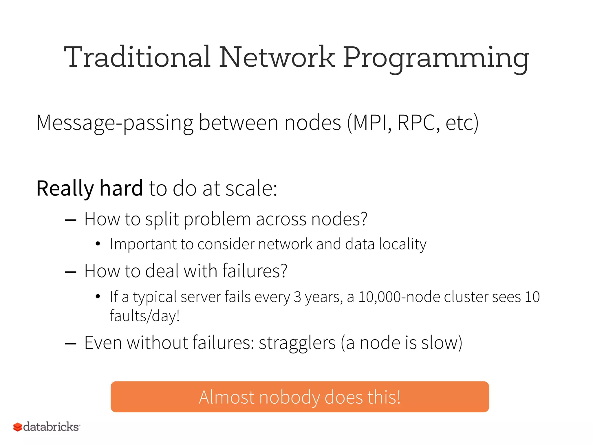 Traditional Network Programming
Message-passing between nodes (MPI, RPC, etc)
Really hard to do at scale:
–  How to split problem across nodes?
•  Important to consider network and data locality
–  How to deal with failures?
•  If a typical server fails every 3 years, a 10,000-node cluster sees 10
faults/day!
–  Even without failures: stragglers (a node is slow)
Almost nobody does this!
 