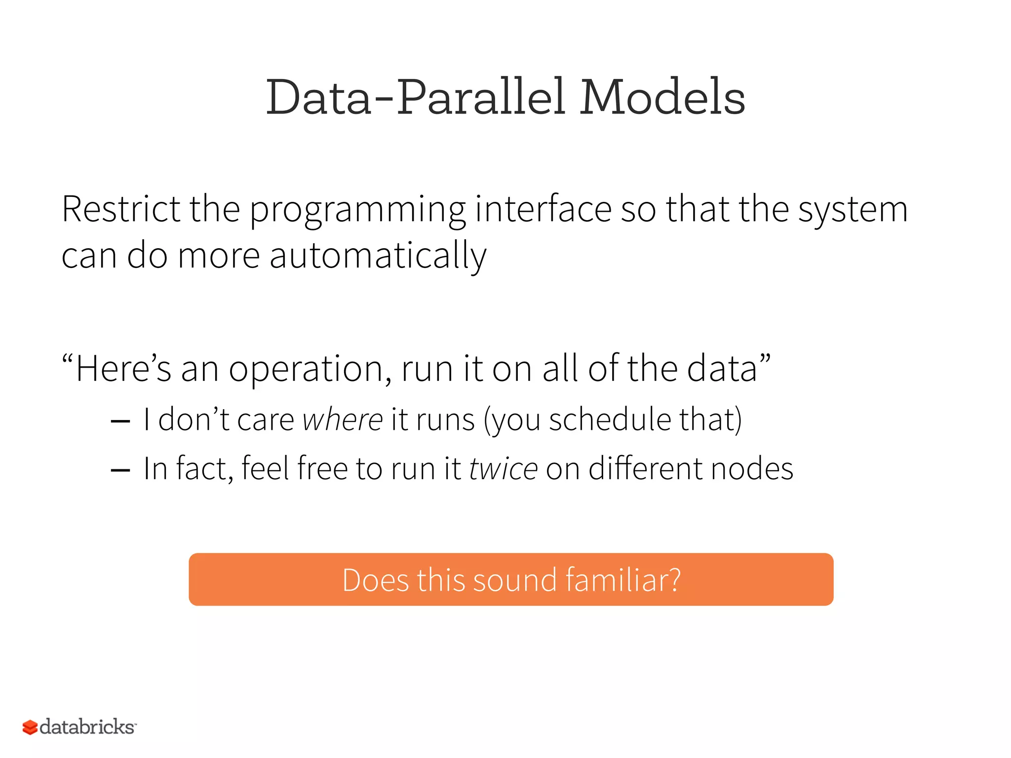 Data-Parallel Models
Restrict the programming interface so that the system
can do more automatically
“Here’s an operation, run it on all of the data”
–  I don’t care where it runs (you schedule that)
–  In fact, feel free to run it twice on diﬀerent nodes
Does this sound familiar?
 