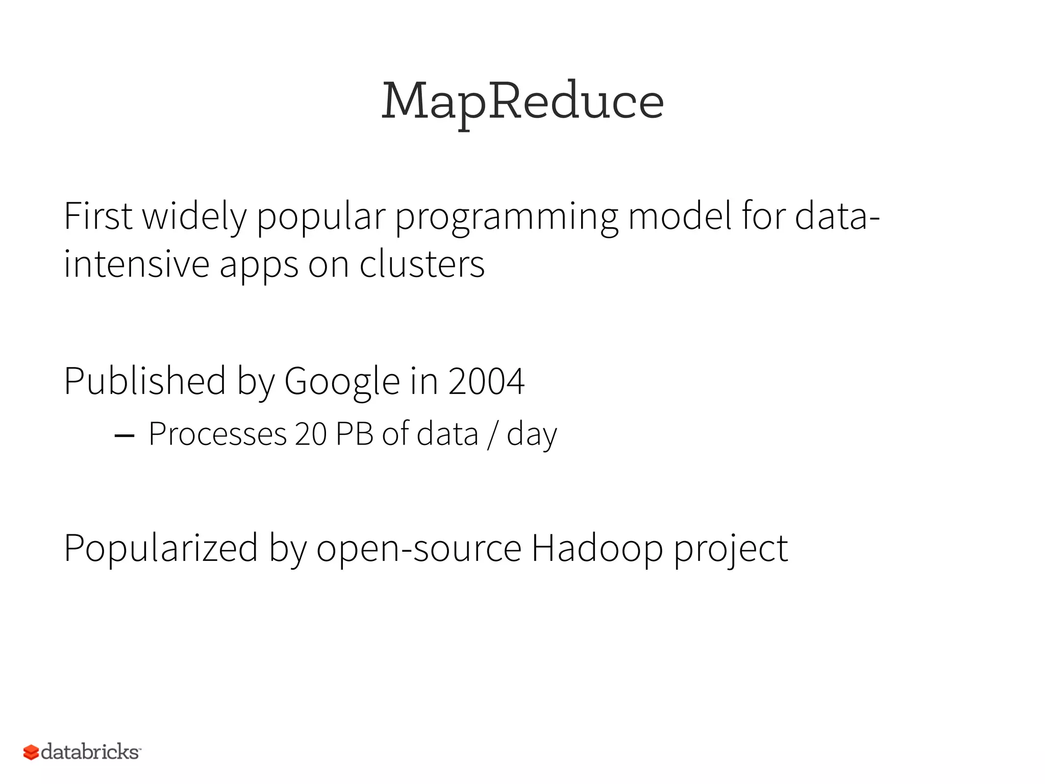 MapReduce
First widely popular programming model for data-
intensive apps on clusters
Published by Google in 2004
–  Processes 20 PB of data / day
Popularized by open-source Hadoop project
 