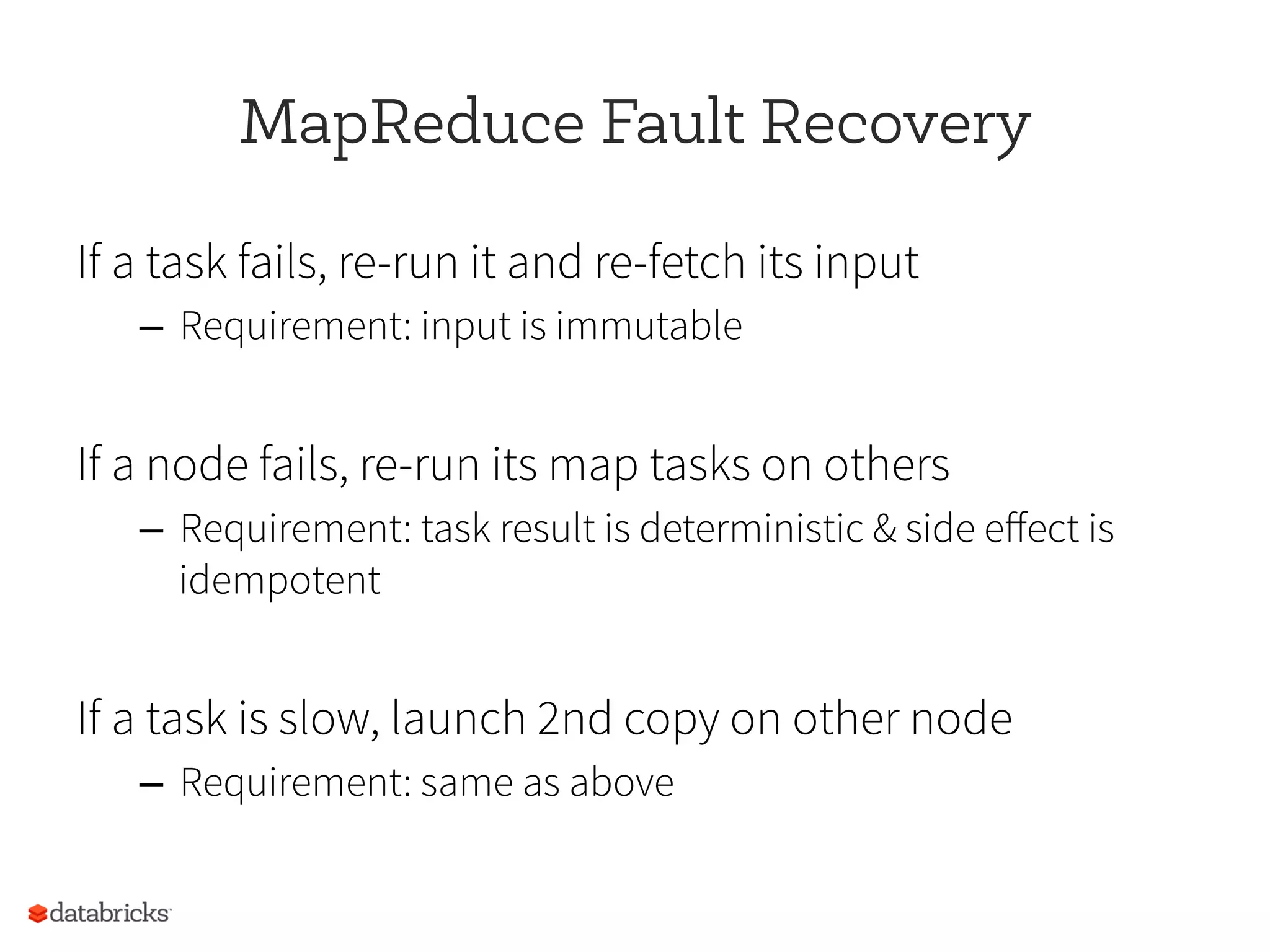 MapReduce Fault Recovery
If a task fails, re-run it and re-fetch its input
–  Requirement: input is immutable
If a node fails, re-run its map tasks on others
–  Requirement: task result is deterministic & side eﬀect is
idempotent
If a task is slow, launch 2nd copy on other node
–  Requirement: same as above
 