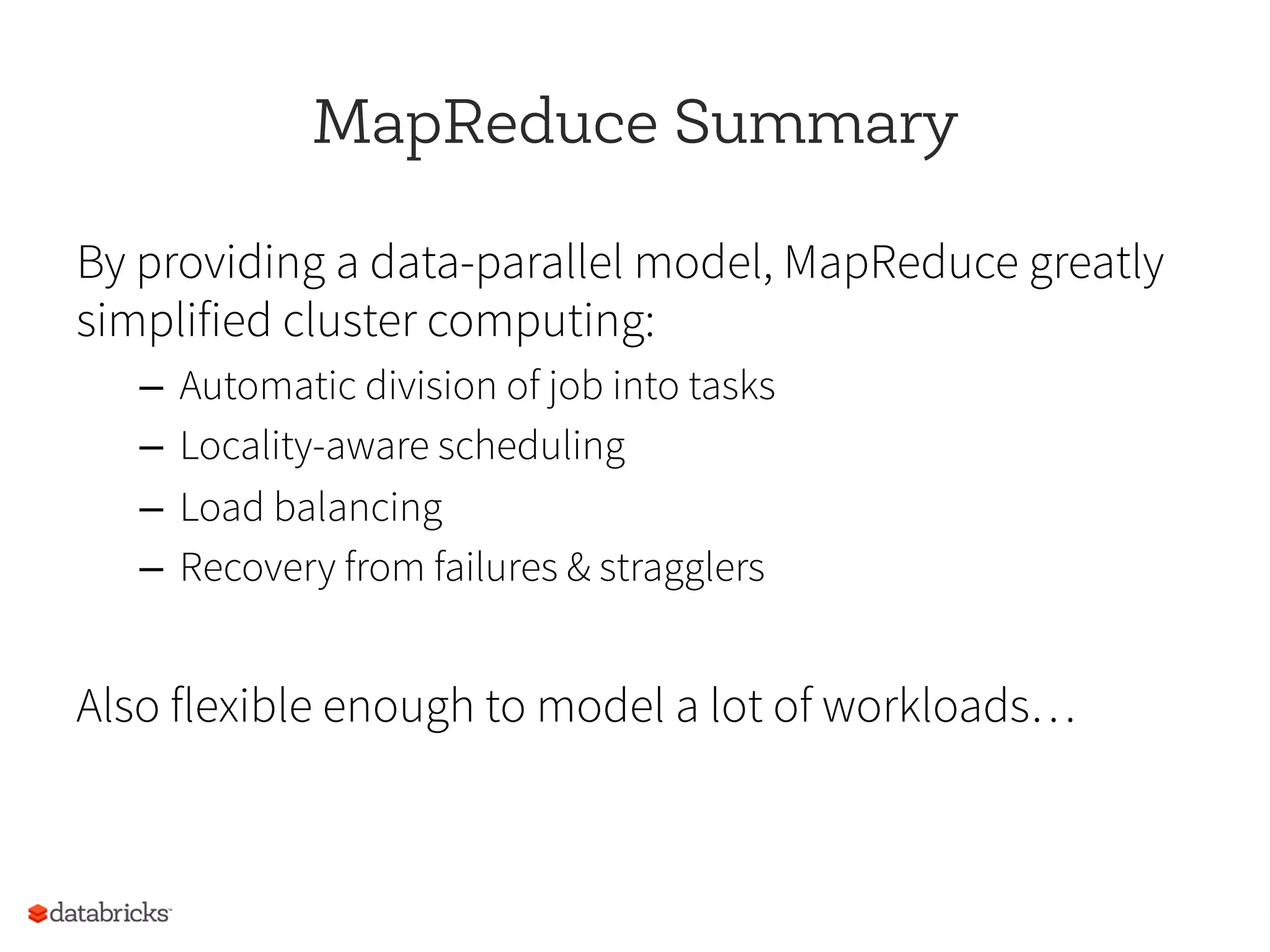 MapReduce Summary
By providing a data-parallel model, MapReduce greatly
simplified cluster computing:
–  Automatic division of job into tasks
–  Locality-aware scheduling
–  Load balancing
–  Recovery from failures & stragglers
Also flexible enough to model a lot of workloads…
 