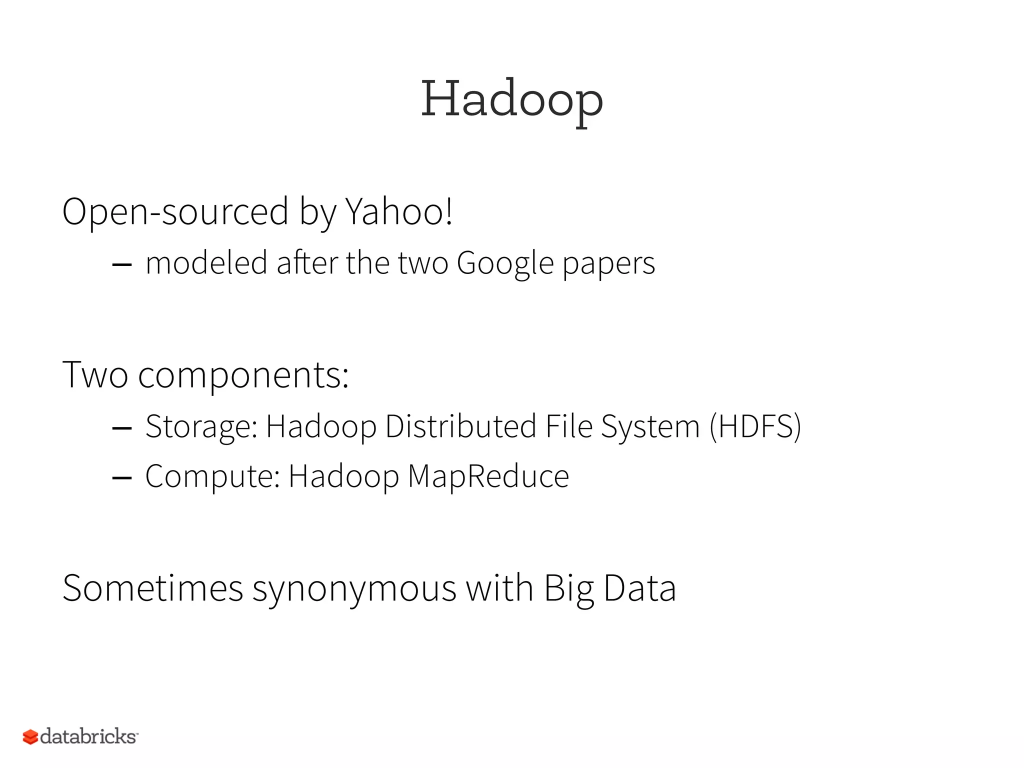 Hadoop
Open-sourced by Yahoo!
–  modeled after the two Google papers
Two components:
–  Storage: Hadoop Distributed File System (HDFS)
–  Compute: Hadoop MapReduce
Sometimes synonymous with Big Data
 