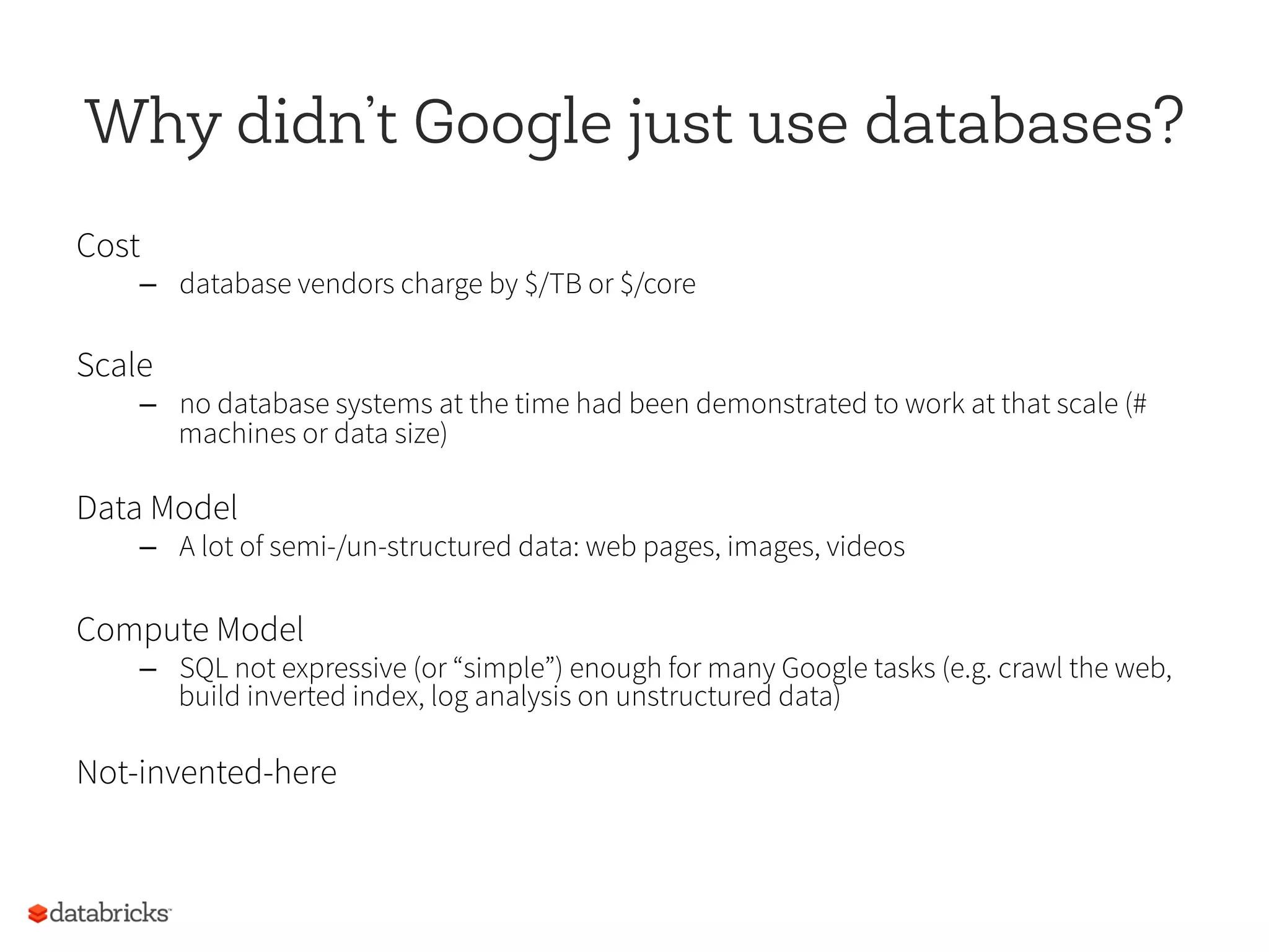 Why didn’t Google just use databases?
Cost
–  database vendors charge by $/TB or $/core
Scale
–  no database systems at the time had been demonstrated to work at that scale (#
machines or data size)
Data Model
–  A lot of semi-/un-structured data: web pages, images, videos
Compute Model
–  SQL not expressive (or “simple”) enough for many Google tasks (e.g. crawl the web,
build inverted index, log analysis on unstructured data)
Not-invented-here
 