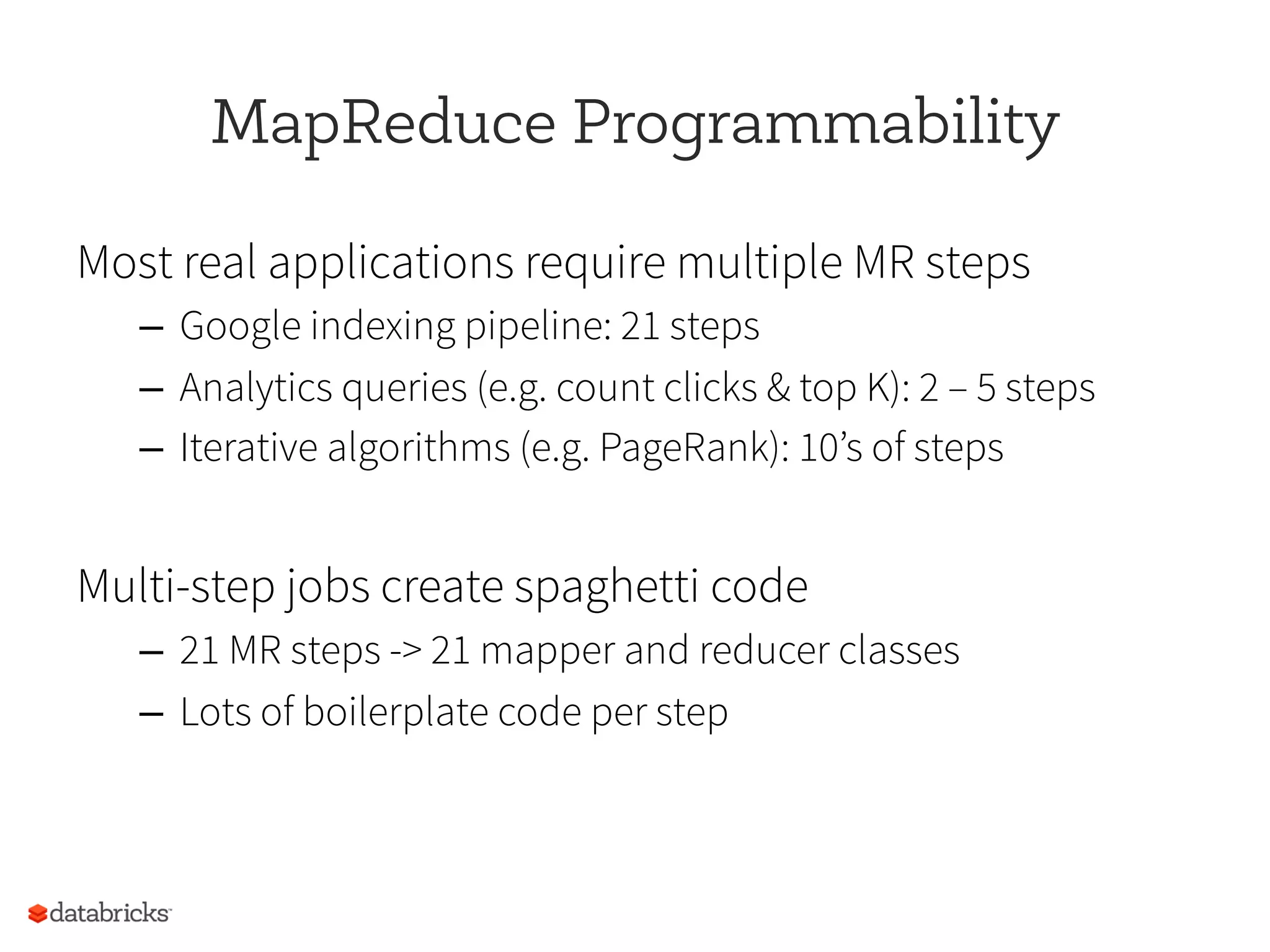 MapReduce Programmability
Most real applications require multiple MR steps
–  Google indexing pipeline: 21 steps
–  Analytics queries (e.g. count clicks & top K): 2 – 5 steps
–  Iterative algorithms (e.g. PageRank): 10’s of steps
Multi-step jobs create spaghetti code
–  21 MR steps -> 21 mapper and reducer classes
–  Lots of boilerplate code per step
 