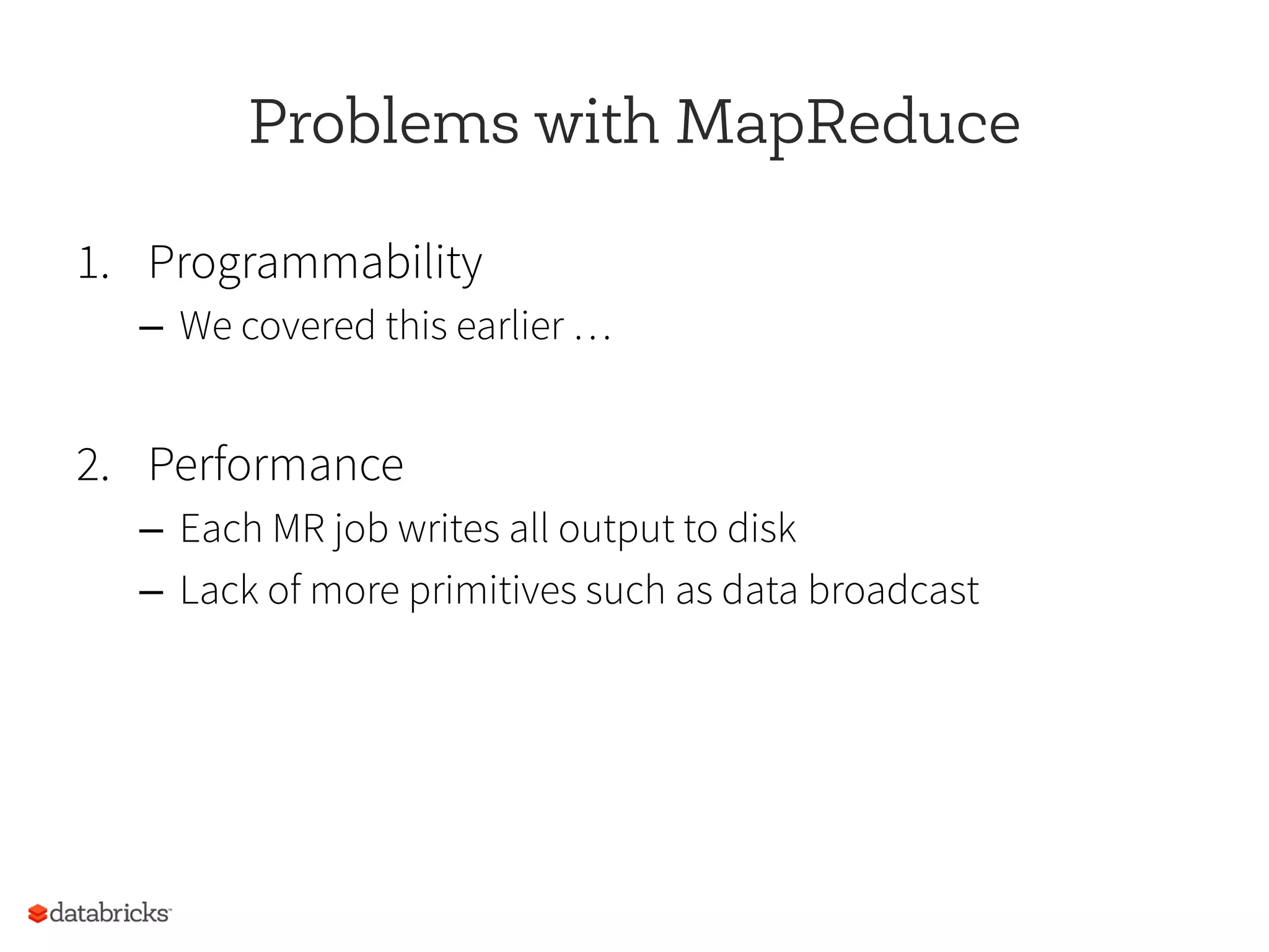 Problems with MapReduce
1.  Programmability
–  We covered this earlier …
2.  Performance
–  Each MR job writes all output to disk
–  Lack of more primitives such as data broadcast
 