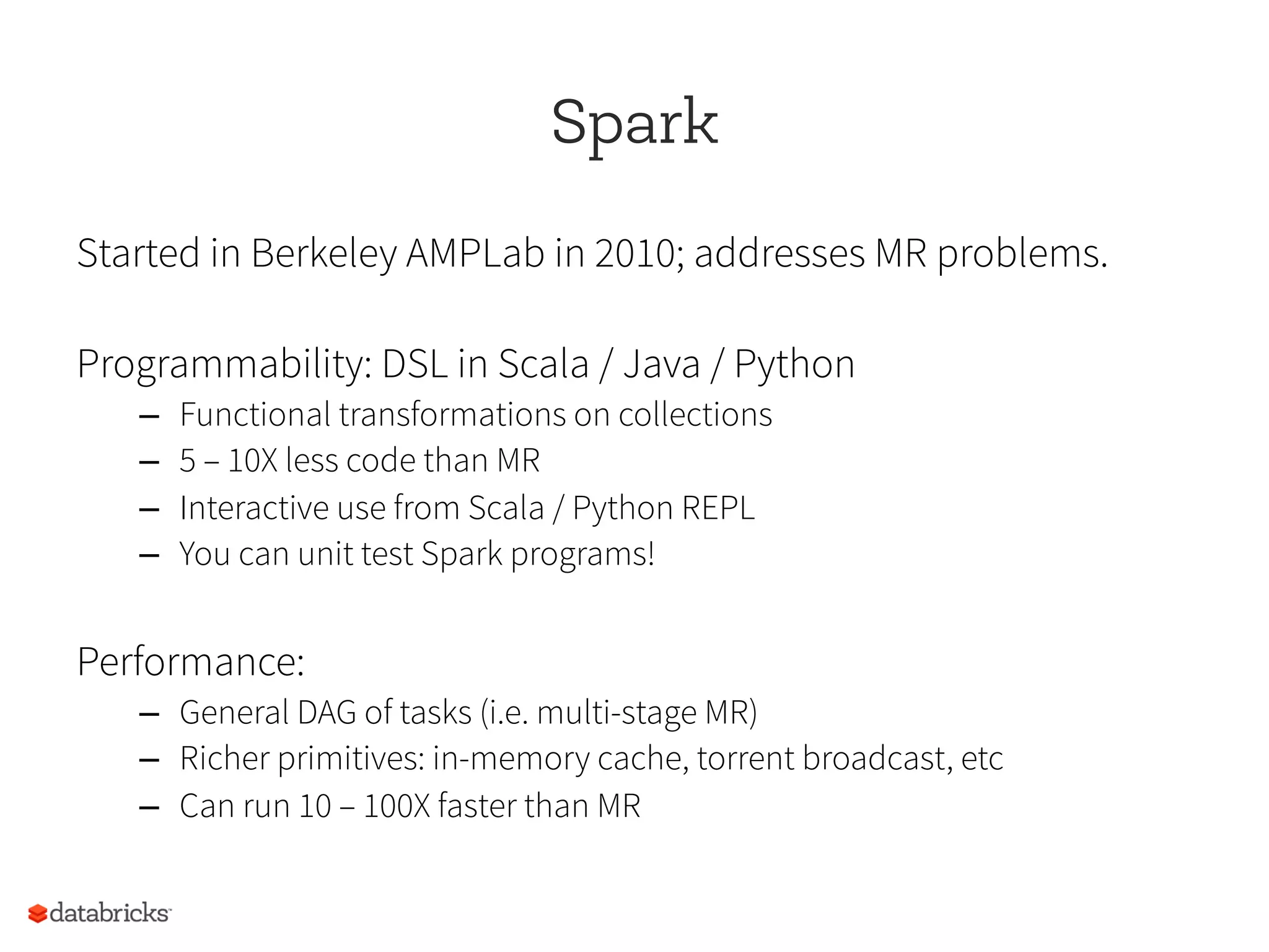 Spark
Started in Berkeley AMPLab in 2010; addresses MR problems.
Programmability: DSL in Scala / Java / Python
–  Functional transformations on collections
–  5 – 10X less code than MR
–  Interactive use from Scala / Python REPL
–  You can unit test Spark programs!
Performance:
–  General DAG of tasks (i.e. multi-stage MR)
–  Richer primitives: in-memory cache, torrent broadcast, etc
–  Can run 10 – 100X faster than MR
 