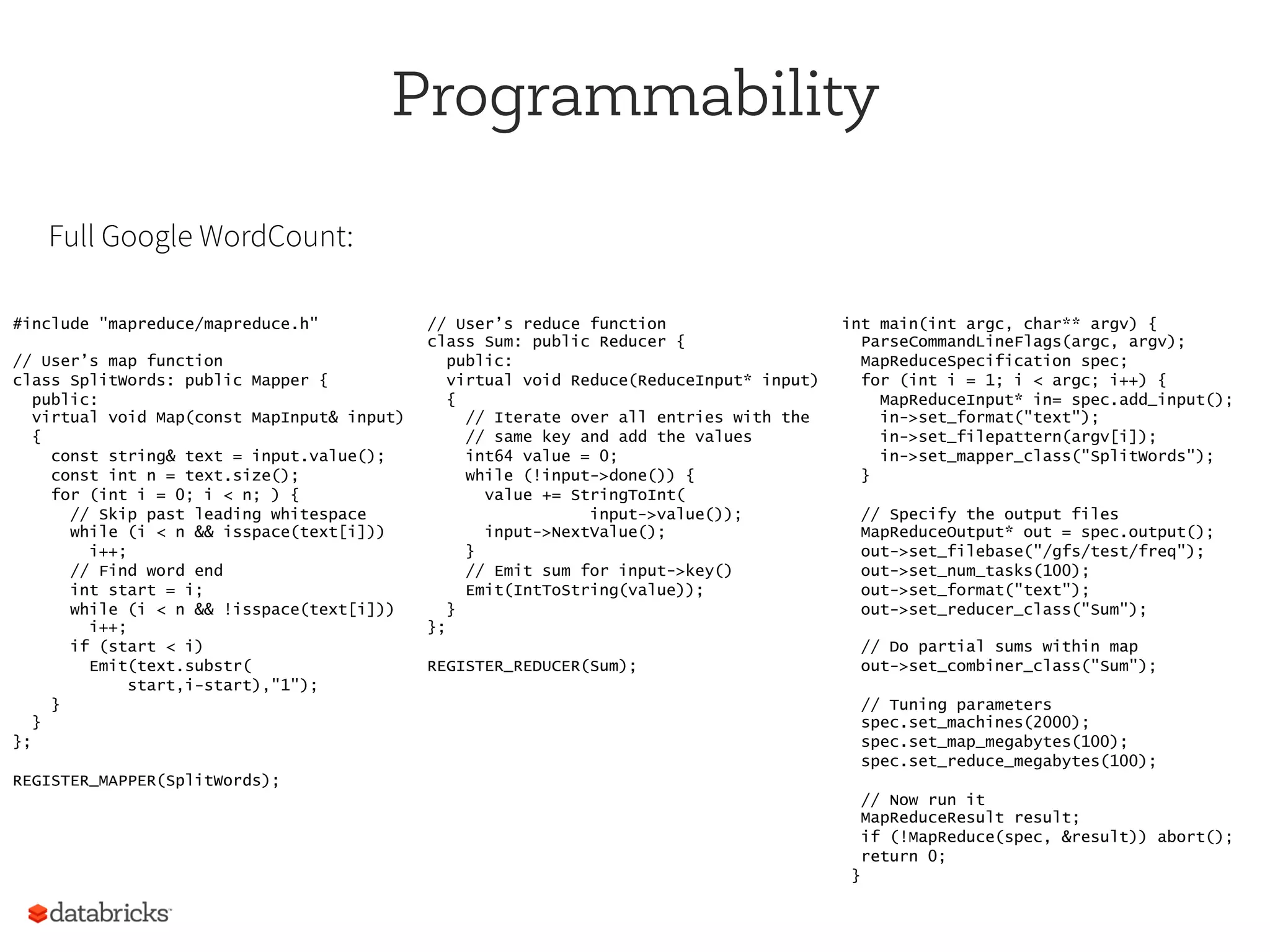Programmability
#include "mapreduce/mapreduce.h"
// User’s map function
class SplitWords: public Mapper {
public:
virtual void Map(const MapInput& input)
{
const string& text = input.value();
const int n = text.size();
for (int i = 0; i < n; ) {
// Skip past leading whitespace
while (i < n && isspace(text[i]))
i++;
// Find word end
int start = i;
while (i < n && !isspace(text[i]))
i++;
if (start < i)
Emit(text.substr(
start,i-start),"1");
}
}
};
REGISTER_MAPPER(SplitWords);
// User’s reduce function
class Sum: public Reducer {
public:
virtual void Reduce(ReduceInput* input)
{
// Iterate over all entries with the
// same key and add the values
int64 value = 0;
while (!input->done()) {
value += StringToInt(
input->value());
input->NextValue();
}
// Emit sum for input->key()
Emit(IntToString(value));
}
};
REGISTER_REDUCER(Sum);
int main(int argc, char** argv) {
ParseCommandLineFlags(argc, argv);
MapReduceSpecification spec;
for (int i = 1; i < argc; i++) {
MapReduceInput* in= spec.add_input();
in->set_format("text");
in->set_filepattern(argv[i]);
in->set_mapper_class("SplitWords");
}
// Specify the output files
MapReduceOutput* out = spec.output();
out->set_filebase("/gfs/test/freq");
out->set_num_tasks(100);
out->set_format("text");
out->set_reducer_class("Sum");
// Do partial sums within map
out->set_combiner_class("Sum");
// Tuning parameters
spec.set_machines(2000);
spec.set_map_megabytes(100);
spec.set_reduce_megabytes(100);
// Now run it
MapReduceResult result;
if (!MapReduce(spec, &result)) abort();
return 0;
}
Full Google WordCount:
 