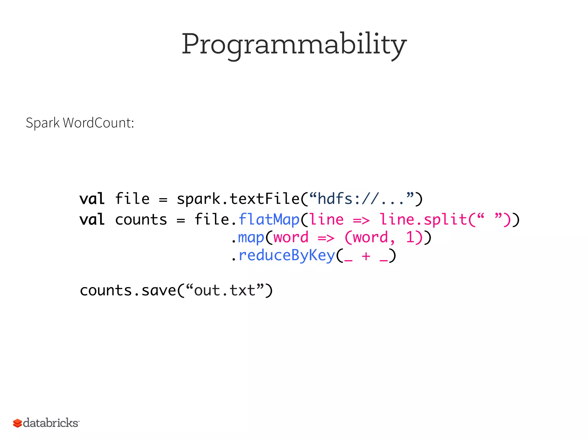 Programmability
Spark WordCount:
val file = spark.textFile(“hdfs://...”)
val counts = file.flatMap(line => line.split(“ ”)) 
.map(word => (word, 1)) 
.reduceByKey(_ + _) 
 
counts.save(“out.txt”)
 
