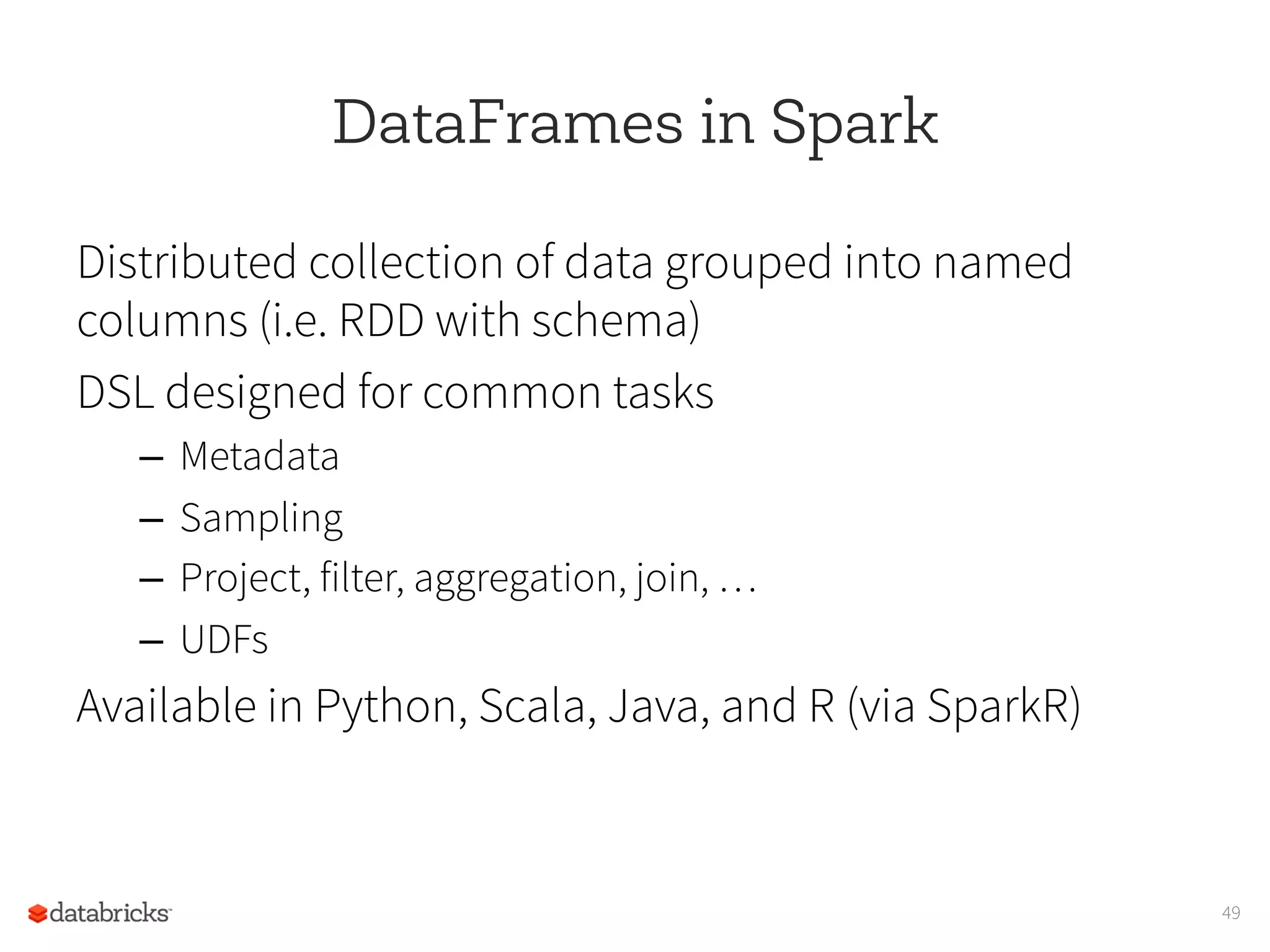 DataFrames in Spark
Distributed collection of data grouped into named
columns (i.e. RDD with schema)
DSL designed for common tasks
–  Metadata
–  Sampling
–  Project, filter, aggregation, join, …
–  UDFs
Available in Python, Scala, Java, and R (via SparkR)
49
 