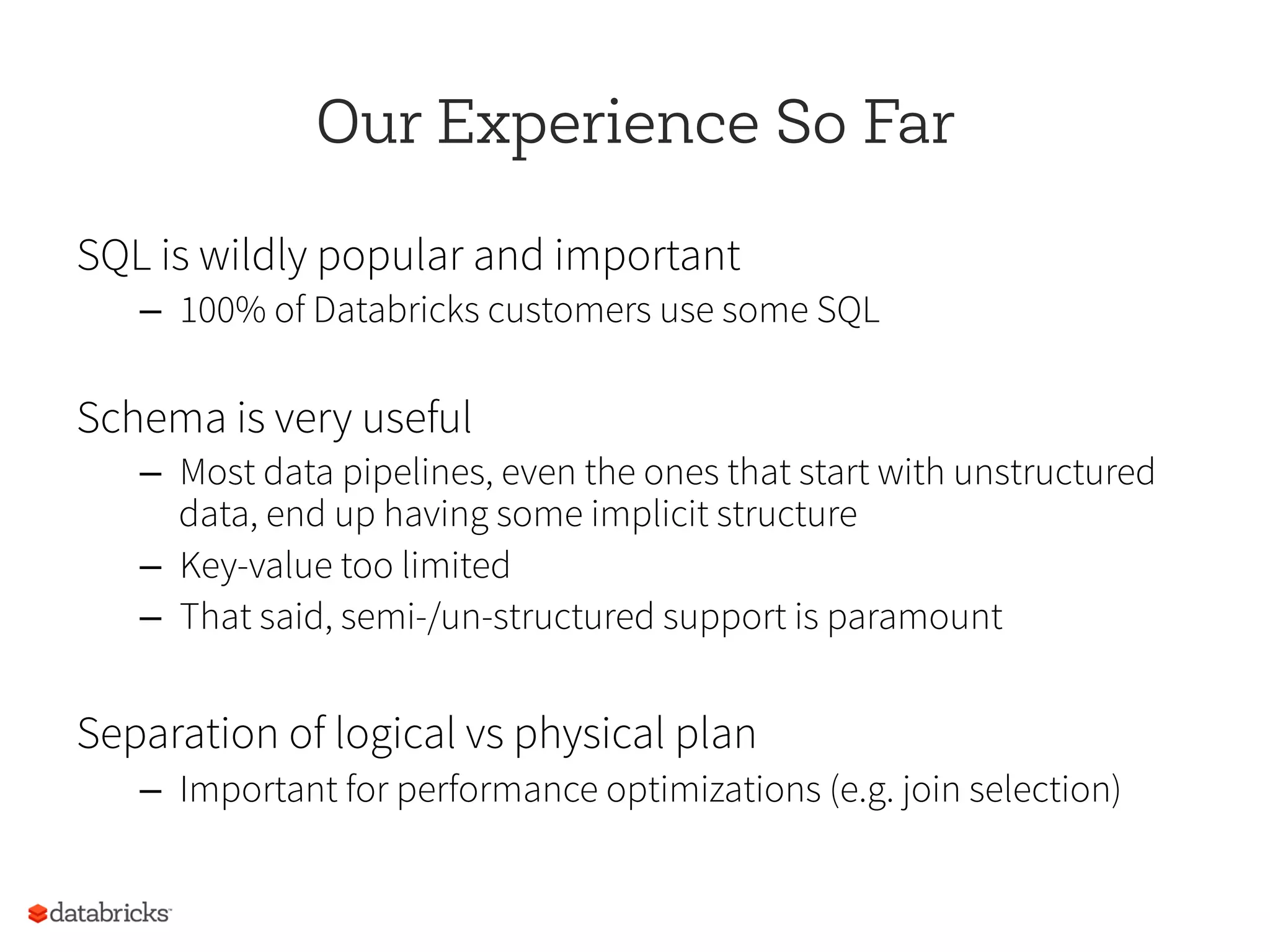 Our Experience So Far
SQL is wildly popular and important
–  100% of Databricks customers use some SQL
Schema is very useful
–  Most data pipelines, even the ones that start with unstructured
data, end up having some implicit structure
–  Key-value too limited
–  That said, semi-/un-structured support is paramount
Separation of logical vs physical plan
–  Important for performance optimizations (e.g. join selection)
 