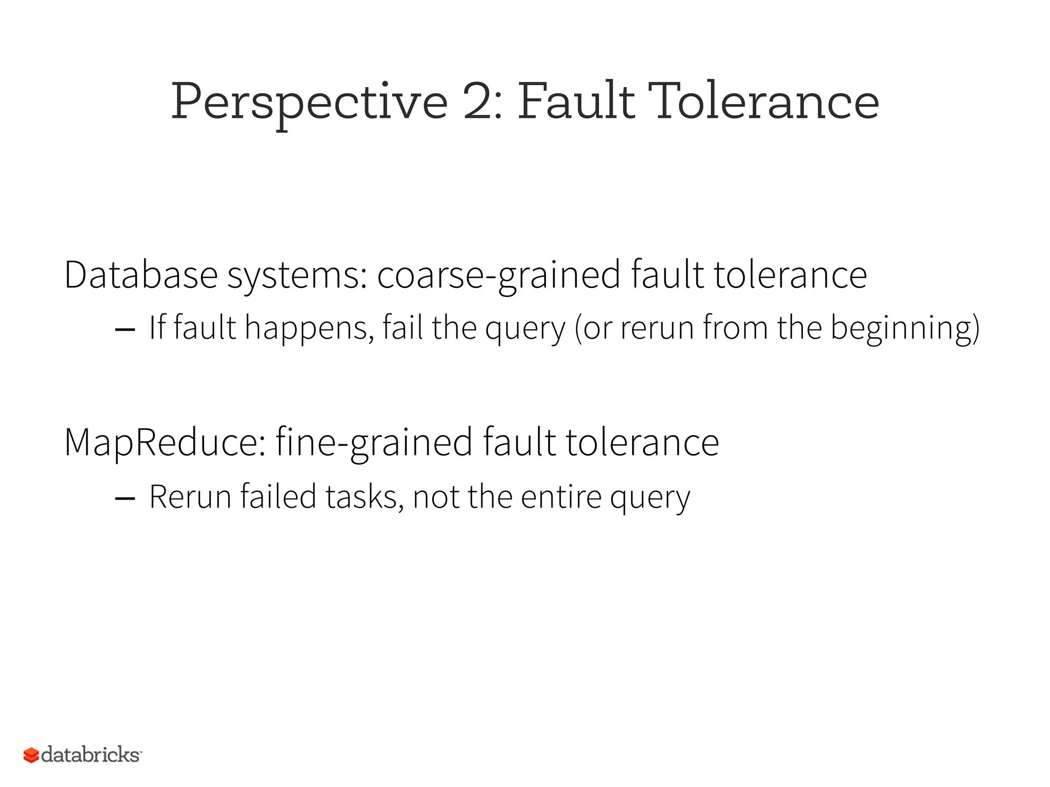 Perspective 2: Fault Tolerance
Database systems: coarse-grained fault tolerance
–  If fault happens, fail the query (or rerun from the beginning)
MapReduce: fine-grained fault tolerance
–  Rerun failed tasks, not the entire query
 
