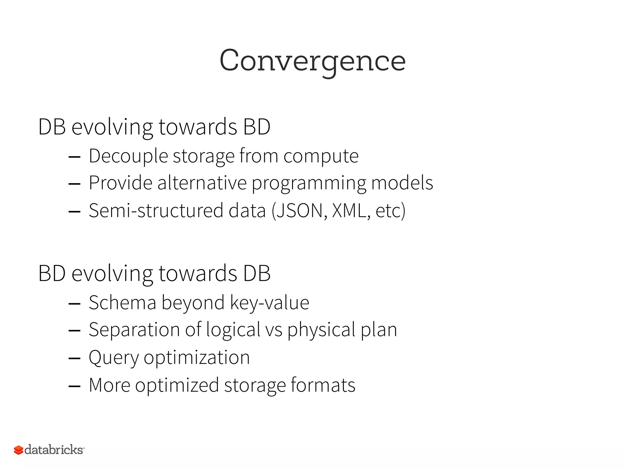 Convergence
DB evolving towards BD
–  Decouple storage from compute
–  Provide alternative programming models
–  Semi-structured data (JSON, XML, etc)
BD evolving towards DB
–  Schema beyond key-value
–  Separation of logical vs physical plan
–  Query optimization
–  More optimized storage formats
 