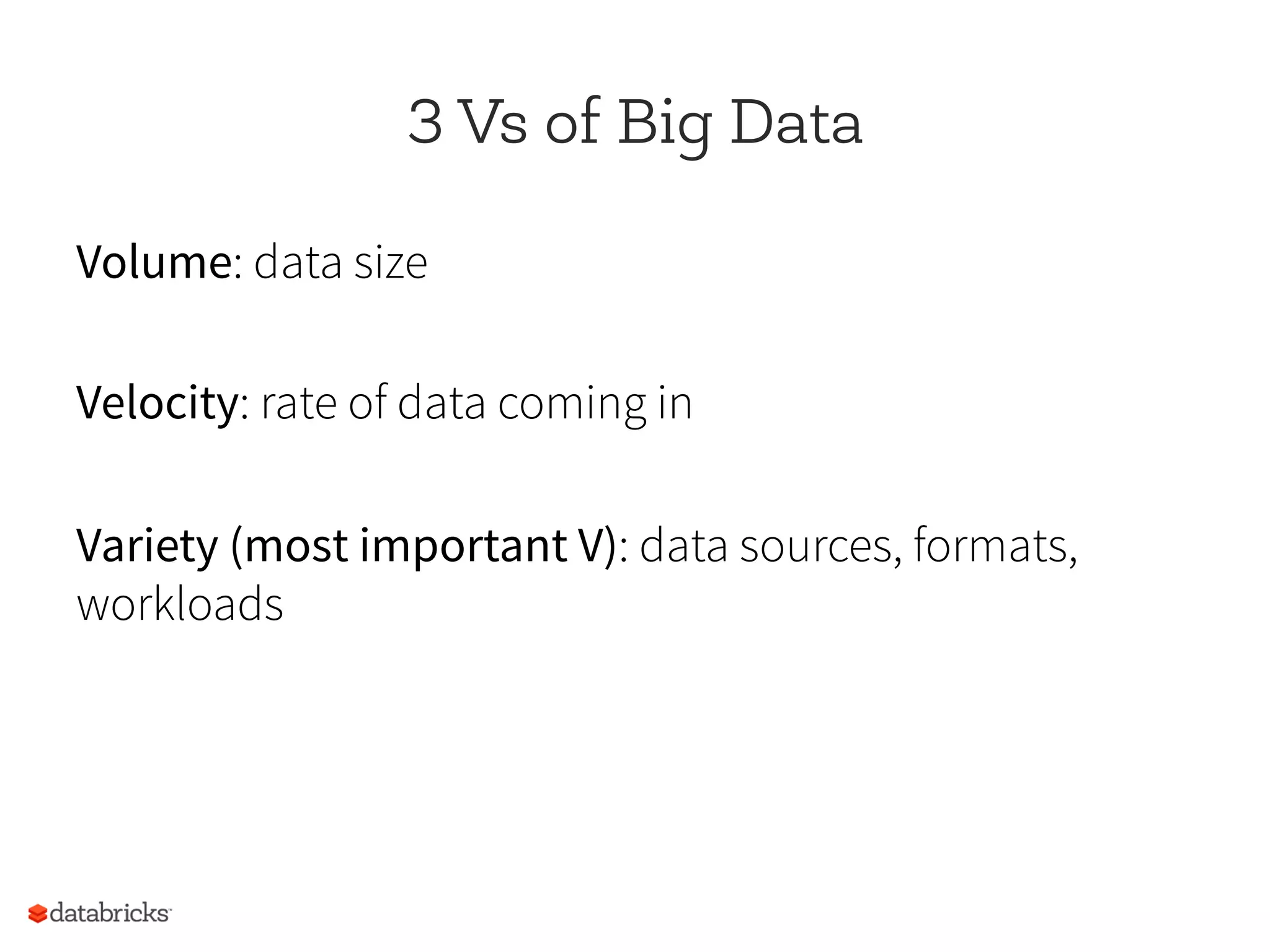 3 Vs of Big Data
Volume: data size
Velocity: rate of data coming in
Variety (most important V): data sources, formats,
workloads
 